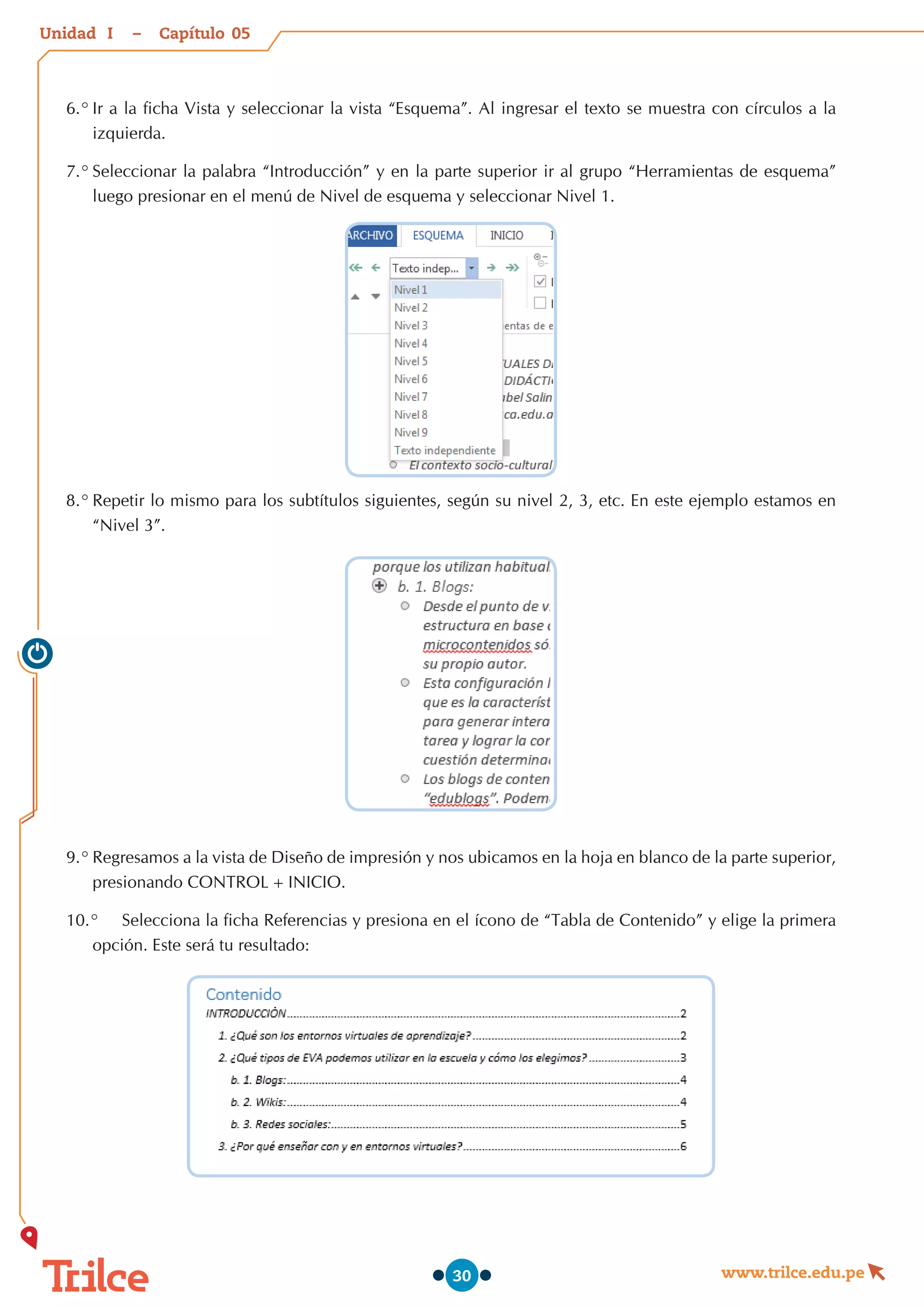 Unidad – Capítulo
www.trilce.edu.pe
30
6.°	Ir a la ficha Vista y seleccionar la vista “Esquema”. Al ingresar el texto se muestra con círculos a la
izquierda.
7.°	Seleccionar la palabra “Introducción” y en la parte superior ir al grupo “Herramientas de esquema”
luego presionar en el menú de Nivel de esquema y seleccionar Nivel 1.
8.°	Repetir lo mismo para los subtítulos siguientes, según su nivel 2, 3, etc. En este ejemplo estamos en
“Nivel 3”.
9.°	Regresamos a la vista de Diseño de impresión y nos ubicamos en la hoja en blanco de la parte superior,
presionando CONTROL+INICIO.
10.°	 Selecciona la ficha Referencias y presiona en el ícono de “Tabla de Contenido” y elige la primera
opción. Este será tu resultado:
05
I
 
