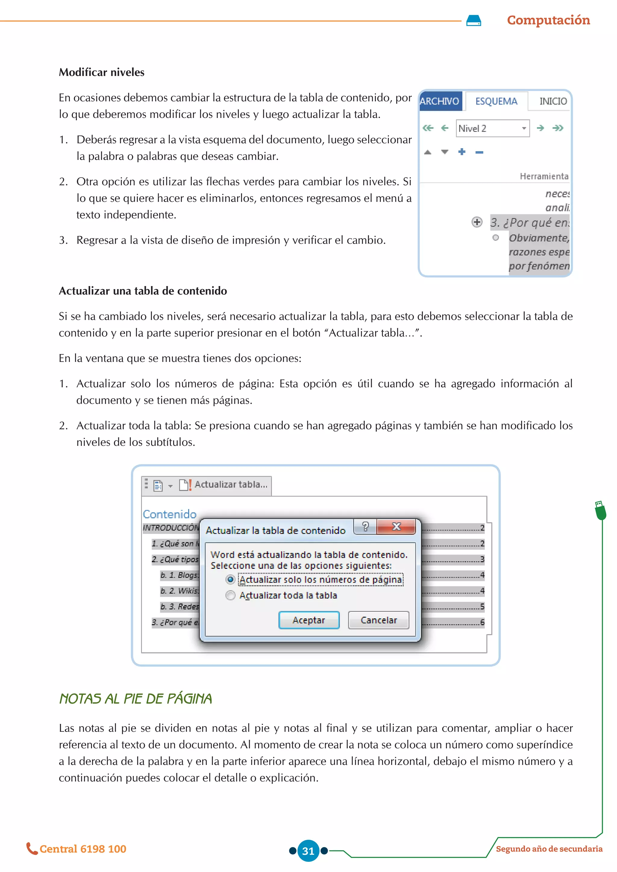 Computación
Segundo año de secundaria
Central 6198 100 31
Modificar niveles
En ocasiones debemos cambiar la estructura de la tabla de contenido, por
lo que deberemos modificar los niveles y luego actualizar la tabla.
1.	 Deberás regresar a la vista esquema del documento, luego seleccionar
la palabra o palabras que deseas cambiar.
2.	 Otra opción es utilizar las flechas verdes para cambiar los niveles. Si
lo que se quiere hacer es eliminarlos, entonces regresamos el menú a
texto independiente.
3.	 Regresar a la vista de diseño de impresión y verificar el cambio.
Actualizar una tabla de contenido
Si se ha cambiado los niveles, será necesario actualizar la tabla, para esto debemos seleccionar la tabla de
contenido y en la parte superior presionar en el botón “Actualizar tabla…”.
En la ventana que se muestra tienes dos opciones:
1.	 Actualizar solo los números de página: Esta opción es útil cuando se ha agregado información al
documento y se tienen más páginas.
2.	 	
Actualizar toda la tabla: Se presiona cuando se han agregado páginas y también se han modificado los
niveles de los subtítulos.
NOTAS AL PIE DE PÁGINA
Las notas al pie se dividen en notas al pie y notas al final y se utilizan para comentar, ampliar o hacer
referencia al texto de un documento. Al momento de crear la nota se coloca un número como superíndice
a la derecha de la palabra y en la parte inferior aparece una línea horizontal, debajo el mismo número y a
continuación puedes colocar el detalle o explicación.
 