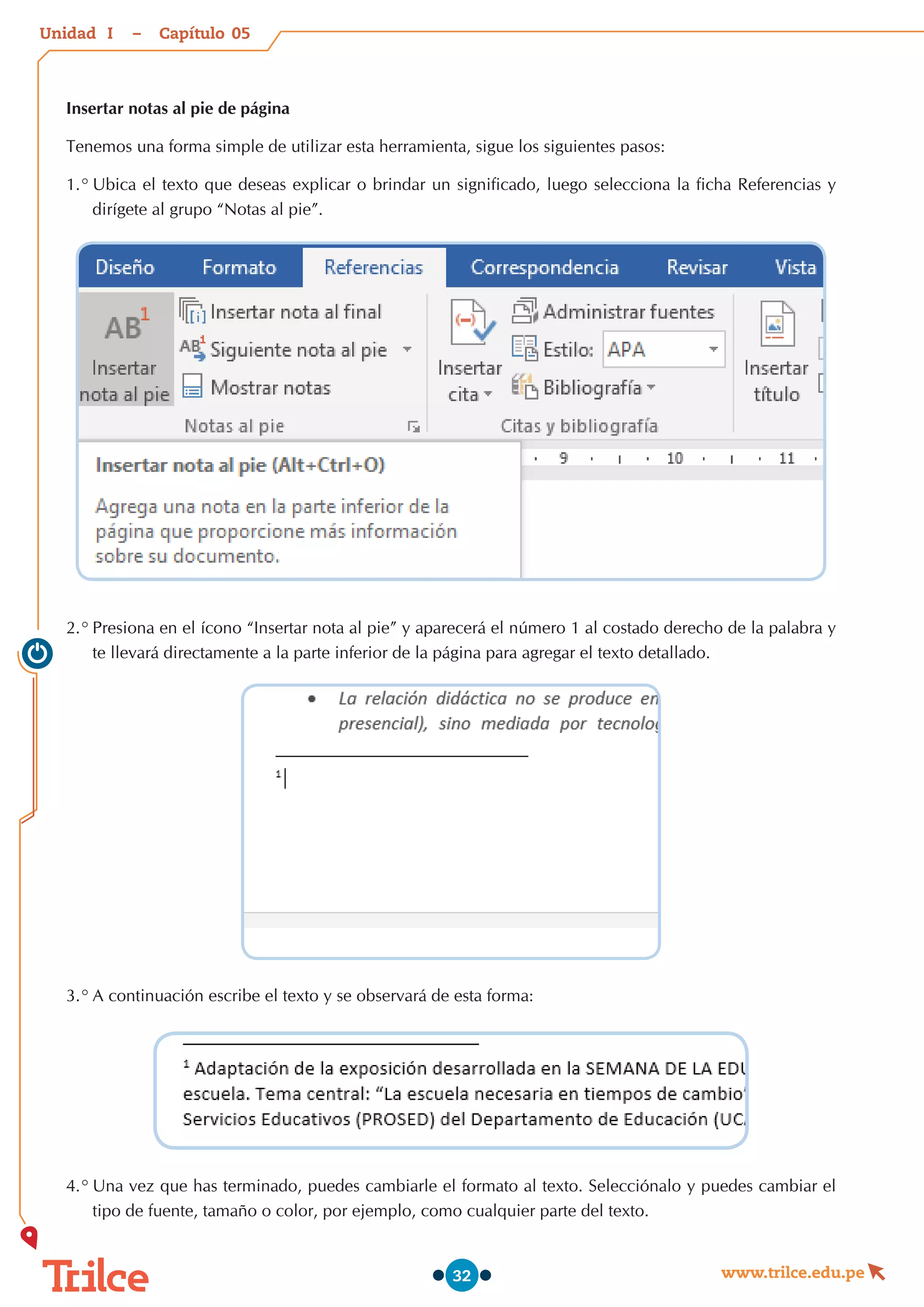Unidad – Capítulo
www.trilce.edu.pe
32
Insertar notas al pie de página
Tenemos una forma simple de utilizar esta herramienta, sigue los siguientes pasos:
1.°	Ubica el texto que deseas explicar o brindar un significado, luego selecciona la ficha Referencias y
dirígete al grupo “Notas al pie”.
2.°	Presiona en el ícono “Insertar nota al pie” y aparecerá el número 1 al costado derecho de la palabra y
te llevará directamente a la parte inferior de la página para agregar el texto detallado.
3.°	A continuación escribe el texto y se observará de esta forma:
4.°	Una vez que has terminado, puedes cambiarle el formato al texto. Selecciónalo y puedes cambiar el
tipo de fuente, tamaño o color, por ejemplo, como cualquier parte del texto.
05
I
 