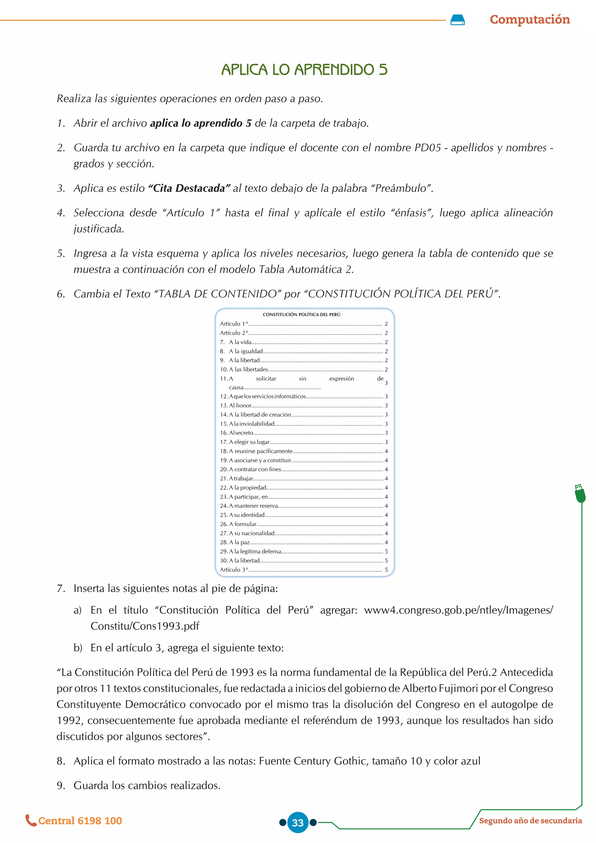 Computación
Segundo año de secundaria
Central 6198 100 33
APLICA LO APRENDIDO 5
Realiza las siguientes operaciones en orden paso a paso.
1.	 Abrir el archivo aplica lo aprendido 5 de la carpeta de trabajo.
2.	 Guarda tu archivo en la carpeta que indique el docente con el nombre PD05 - apellidos y nombres -
grados y sección.
3.	 Aplica es estilo “Cita Destacada” al texto debajo de la palabra “Preámbulo”.
4.	 Selecciona desde “Artículo 1” hasta el final y aplícale el estilo “énfasis”, luego aplica alineación
justificada.
5.	 Ingresa a la vista esquema y aplica los niveles necesarios, luego genera la tabla de contenido que se
muestra a continuación con el modelo Tabla Automática 2.
6.	 Cambia el Texto “TABLA DE CONTENIDO” por “CONSTITUCIÓN POLÍTICA DEL PERÚ”.
CONSTITUCIÓN POLÍTICA DEL PERÚ
Artículo 1°................................................................................. 2
Artículo 2°................................................................................. 2
7.	 A la vida................................................................................ 2
8.	 A la igualdad......................................................................... 2
9.	 A la libertad........................................................................... 2
10.	A las libertades...................................................................... 2
11.	A solicitar sin expresión de
causa...............................................
3
12.	Aquelosserviciosinformáticos............................................... 3
13.	Al honor................................................................................ 3
14.	A la libertad de creación........................................................ 3
15.	Alainviolabilidad.................................................................. 3
16.	Alsecreto............................................................................... 3
17.	A elegir su lugar..................................................................... 3
18.	A reunirse pacíficamente....................................................... 4
19.	A asociarse y a constituir........................................................ 4
20.	A contratar con fines.............................................................. 4
21.	Atrabajar............................................................................... 4
22.	A la propiedad....................................................................... 4
23.	A participar, en...................................................................... 4
24.	A mantener reserva................................................................ 4
25.	A su identidad........................................................................ 4
26.	A formular............................................................................. 4
27.	A su nacionalidad.................................................................. 4
28.	A la paz................................................................................. 4
29.	A la legítima defensa.............................................................. 5
30.	A la libertad........................................................................... 5
Artículo 3°................................................................................. 5
7.	 Inserta las siguientes notas al pie de página:
a)	 En el título “Constitución Política del Perú” agregar: www4.congreso.gob.pe/ntley/Imagenes/
Constitu/Cons1993.pdf
b)	 En el artículo 3, agrega el siguiente texto:
“La Constitución Política del Perú de 1993 es la norma fundamental de la República del Perú.2 Antecedida
por otros 11 textos constitucionales, fue redactada a inicios del gobierno de Alberto Fujimori por el Congreso
Constituyente Democrático convocado por el mismo tras la disolución del Congreso en el autogolpe de
1992, consecuentemente fue aprobada mediante el referéndum de 1993, aunque los resultados han sido
discutidos por algunos sectores”.
8.	 Aplica el formato mostrado a las notas: Fuente Century Gothic, tamaño 10 y color azul
9.	 Guarda los cambios realizados.
 