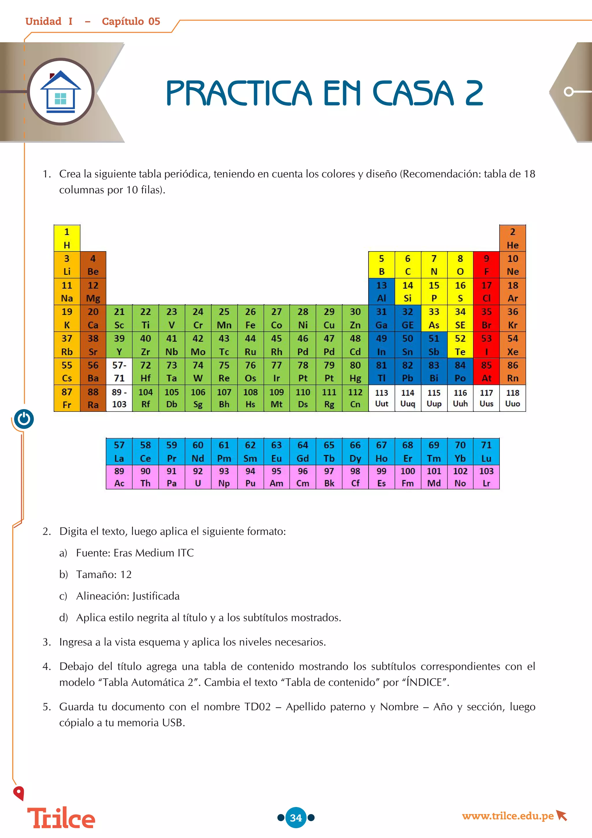 Unidad – Capítulo
www.trilce.edu.pe
34
1.	 Crea la siguiente tabla periódica, teniendo en cuenta los colores y diseño (Recomendación: tabla de 18
columnas por 10 filas).
2.	 Digita el texto, luego aplica el siguiente formato:
a)	 Fuente: Eras Medium ITC
b)	 Tamaño: 12
c)	 Alineación: Justificada
d)	 Aplica estilo negrita al título y a los subtítulos mostrados.
3.	 Ingresa a la vista esquema y aplica los niveles necesarios.
4.	 Debajo del título agrega una tabla de contenido mostrando los subtítulos correspondientes con el
modelo “Tabla Automática 2”. Cambia el texto “Tabla de contenido” por “ÍNDICE”.
5.	 Guarda tu documento con el nombre TD02 – Apellido paterno y Nombre – Año y sección, luego
cópialo a tu memoria USB.
PRACTICA EN CASA 2
05
I
 