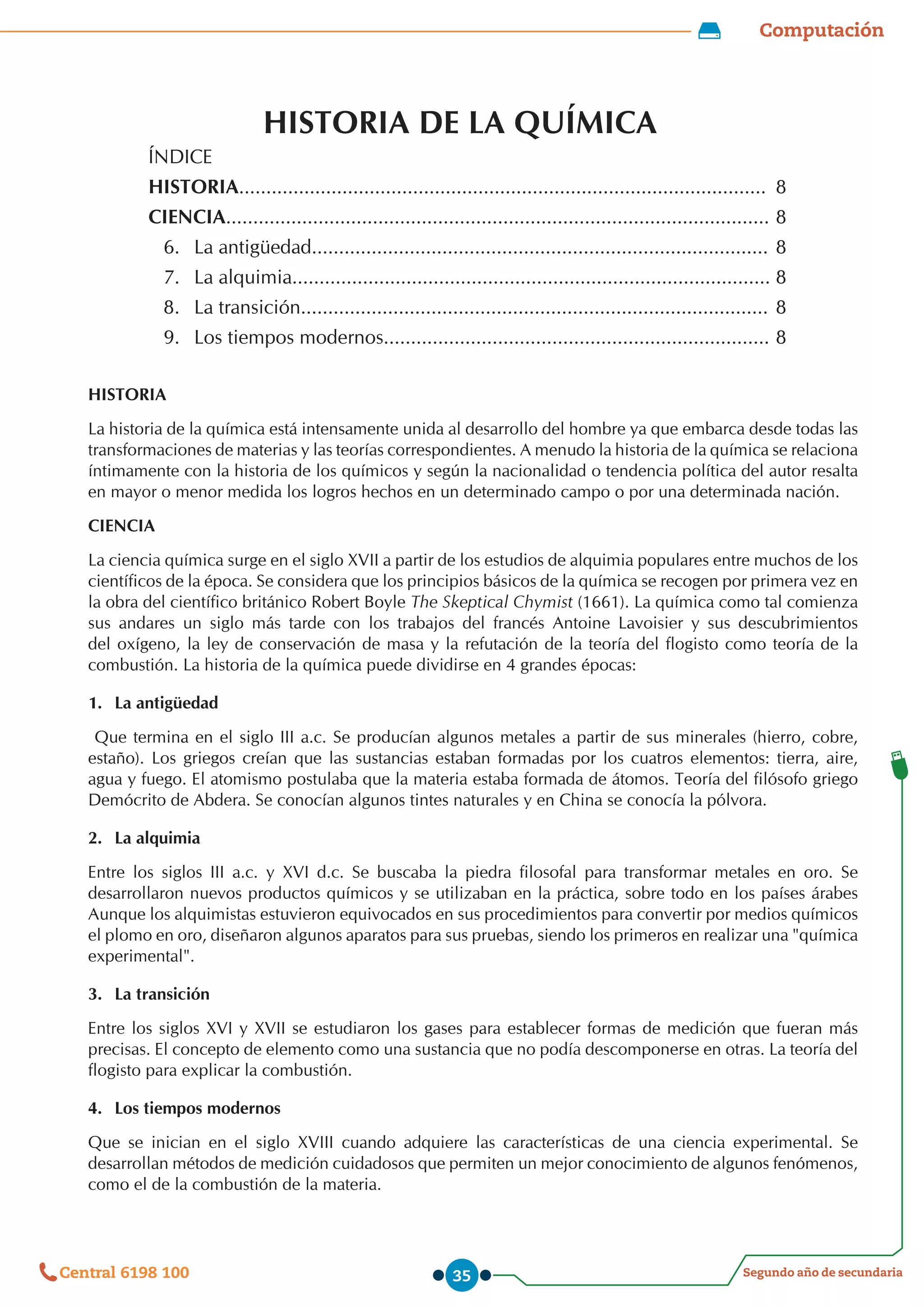 Computación
Segundo año de secundaria
Central 6198 100 35
HISTORIA DE LA QUÍMICA
ÍNDICE
HISTORIA................................................................................................. 8
CIENCIA.................................................................................................... 8
6.	 La antigüedad.................................................................................... 8
7.	 La alquimia........................................................................................ 8
8.	 La transición...................................................................................... 8
9.	 Los tiempos modernos....................................................................... 8
HISTORIA
La historia de la química está intensamente unida al desarrollo del hombre ya que embarca desde todas las
transformaciones de materias y las teorías correspondientes. A menudo la historia de la química se relaciona
íntimamente con la historia de los químicos y según la nacionalidad o tendencia política del autor resalta
en mayor o menor medida los logros hechos en un determinado campo o por una determinada nación.
CIENCIA
La ciencia química surge en el siglo XVII a partir de los estudios de alquimia populares entre muchos de los
científicos de la época. Se considera que los principios básicos de la química se recogen por primera vez en
la obra del científico británico Robert Boyle The Skeptical Chymist (1661). La química como tal comienza
sus andares un siglo más tarde con los trabajos del francés Antoine Lavoisier y sus descubrimientos
del oxígeno, la ley de conservación de masa y la refutación de la teoría del flogisto como teoría de la
combustión. La historia de la química puede dividirse en 4 grandes épocas:
1.	 La antigüedad
Que termina en el siglo III a.c. Se producían algunos metales a partir de sus minerales (hierro, cobre,
estaño). Los griegos creían que las sustancias estaban formadas por los cuatros elementos: tierra, aire,
agua y fuego. El atomismo postulaba que la materia estaba formada de átomos. Teoría del filósofo griego
Demócrito de Abdera. Se conocían algunos tintes naturales y en China se conocía la pólvora.
2.	 La alquimia
Entre los siglos III a.c. y XVI d.c. Se buscaba la piedra filosofal para transformar metales en oro. Se
desarrollaron nuevos productos químicos y se utilizaban en la práctica, sobre todo en los países árabes
Aunque los alquimistas estuvieron equivocados en sus procedimientos para convertir por medios químicos
el plomo en oro, diseñaron algunos aparatos para sus pruebas, siendo los primeros en realizar una "química
experimental".
3.	 La transición
Entre los siglos XVI y XVII se estudiaron los gases para establecer formas de medición que fueran más
precisas. El concepto de elemento como una sustancia que no podía descomponerse en otras. La teoría del
flogisto para explicar la combustión.
4.	 Los tiempos modernos
Que se inician en el siglo XVIII cuando adquiere las características de una ciencia experimental. Se
desarrollan métodos de medición cuidadosos que permiten un mejor conocimiento de algunos fenómenos,
como el de la combustión de la materia.
 