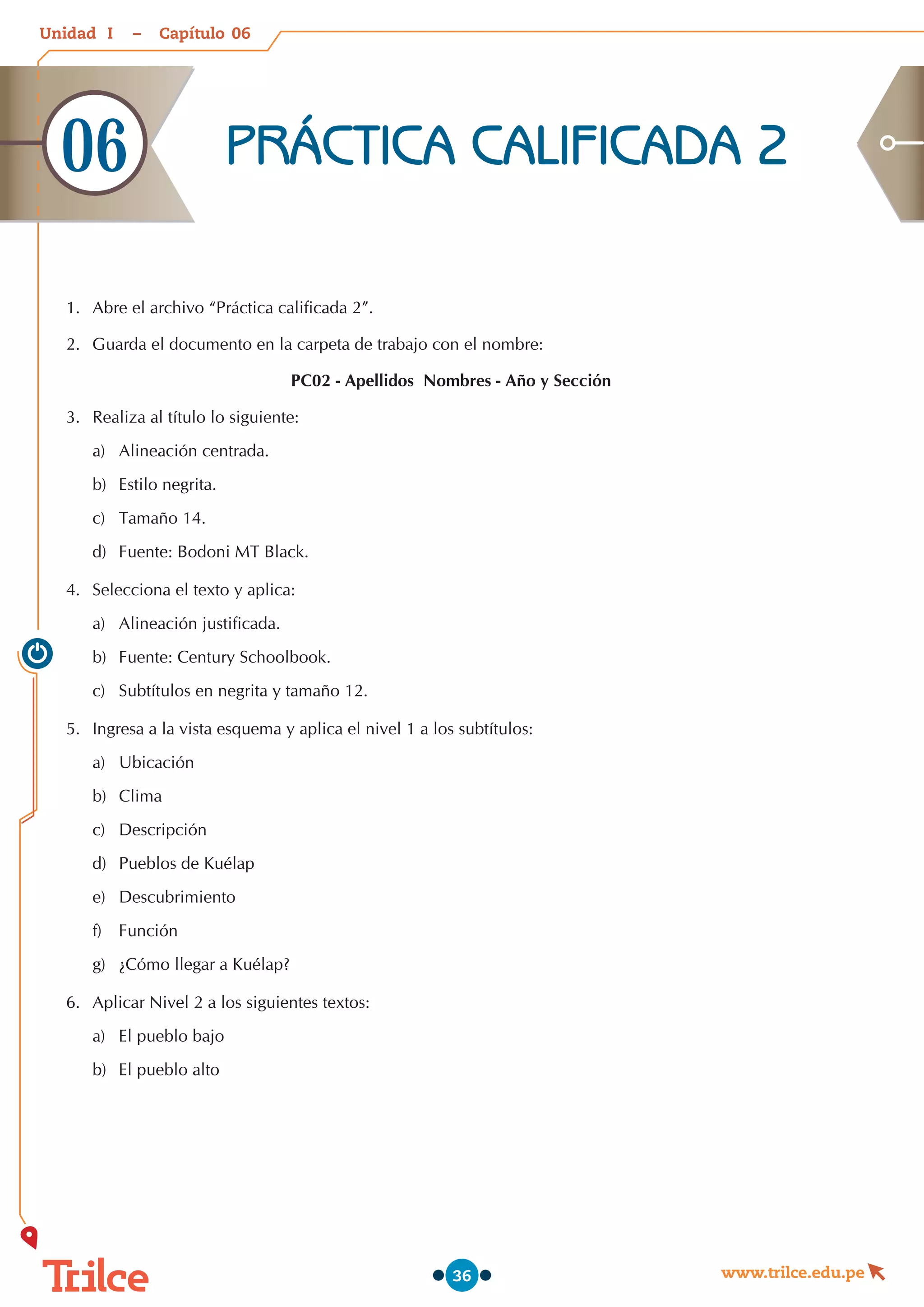 Unidad – Capítulo
www.trilce.edu.pe
36
1.	 Abre el archivo “Práctica calificada 2”.
2.	 Guarda el documento en la carpeta de trabajo con el nombre:
PC02 - Apellidos Nombres - Año y Sección
3.	 Realiza al título lo siguiente:
a)	 Alineación centrada.
b)	 Estilo negrita.
c)	 Tamaño 14.
d)	 Fuente: Bodoni MT Black.
4.	 Selecciona el texto y aplica:
a)	 Alineación justificada.
b)	 Fuente: Century Schoolbook.
c)	 Subtítulos en negrita y tamaño 12.
5.	 Ingresa a la vista esquema y aplica el nivel 1 a los subtítulos:
a)	 Ubicación
b)	 Clima
c)	 Descripción
d)	 Pueblos de Kuélap
e)	 Descubrimiento
f)	 Función
g)	 ¿Cómo llegar a Kuélap?
6.	 Aplicar Nivel 2 a los siguientes textos:
a)	 El pueblo bajo
b)	 El pueblo alto
PRÁCTICA CALIFICADA 2
06
06
I
 