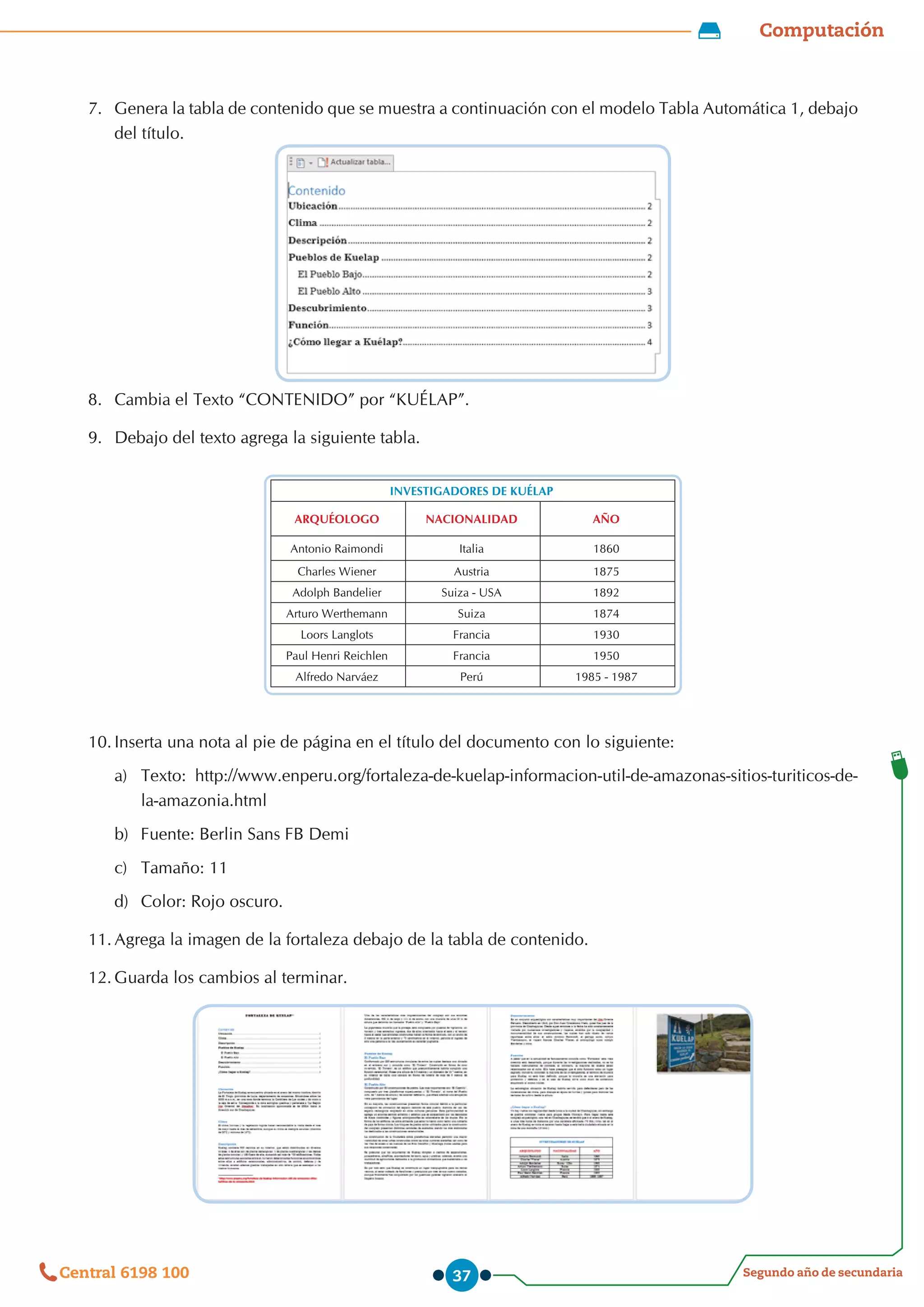 Computación
Segundo año de secundaria
Central 6198 100 37
7.	 Genera la tabla de contenido que se muestra a continuación con el modelo Tabla Automática 1, debajo
del título.
8.	 Cambia el Texto “CONTENIDO” por “KUÉLAP”.
9.	 Debajo del texto agrega la siguiente tabla.
INVESTIGADORES DE KUÉLAP
ARQUÉOLOGO NACIONALIDAD AÑO
Antonio Raimondi Italia 1860
Charles Wiener Austria 1875
Adolph Bandelier Suiza - USA 1892
Arturo Werthemann Suiza 1874
Loors Langlots Francia 1930
Paul Henri Reichlen Francia 1950
Alfredo Narváez Perú 1985 - 1987
10.	Inserta una nota al pie de página en el título del documento con lo siguiente:
a)	 Texto: http://www.enperu.org/fortaleza-de-kuelap-informacion-util-de-amazonas-sitios-turiticos-de-
la-amazonia.html
b)	 Fuente: Berlin Sans FB Demi
c)	 Tamaño: 11
d)	 Color: Rojo oscuro.
11.	Agrega la imagen de la fortaleza debajo de la tabla de contenido.
12.	Guarda los cambios al terminar.
 