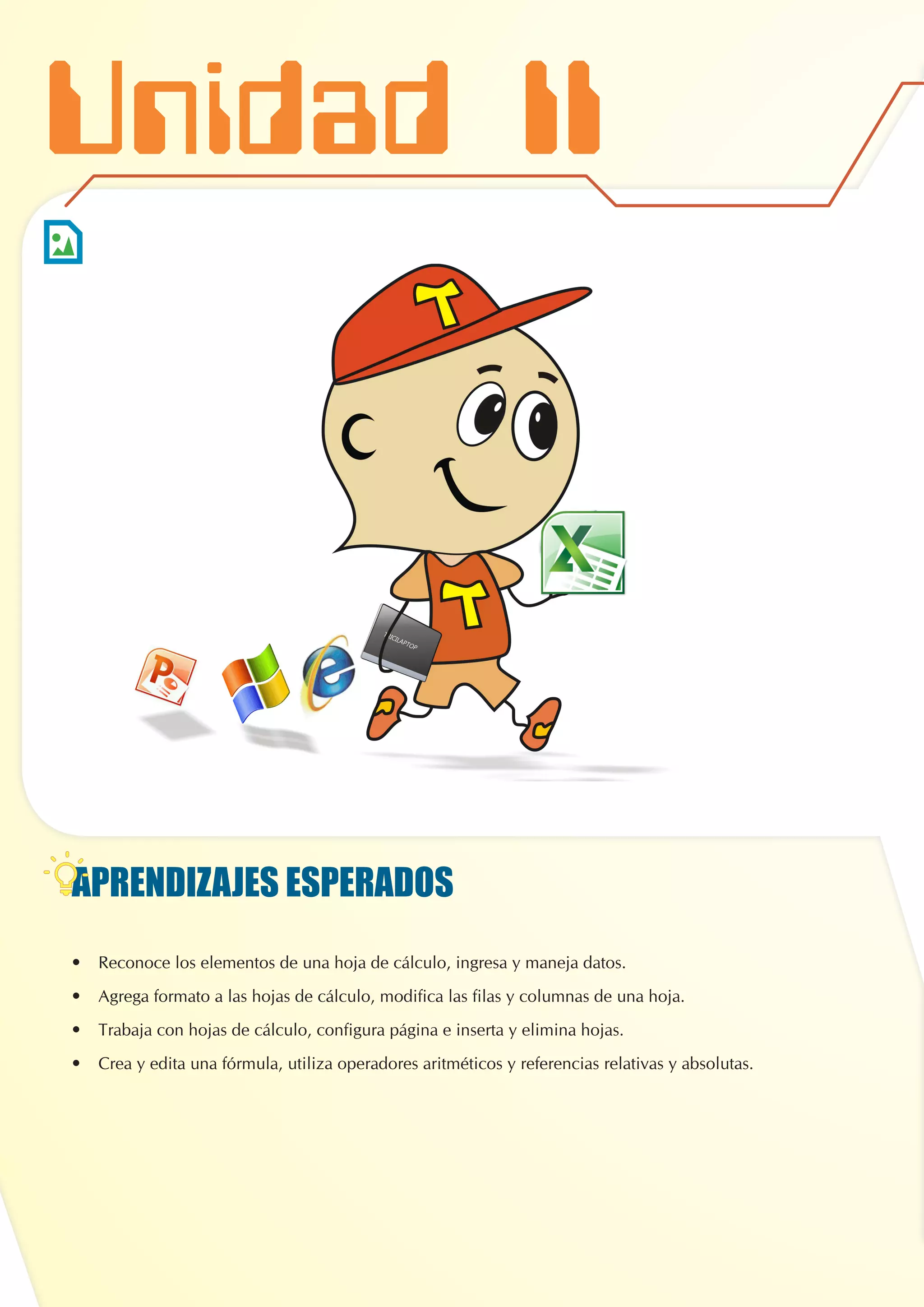 APRENDIZAJES ESPERADOS
•	 Reconoce los elementos de una hoja de cálculo, ingresa y maneja datos.
•	 Agrega formato a las hojas de cálculo, modifica las filas y columnas de una hoja.
•	 Trabaja con hojas de cálculo, configura página e inserta y elimina hojas.
•	 Crea y edita una fórmula, utiliza operadores aritméticos y referencias relativas y absolutas.
Unidad II
 
