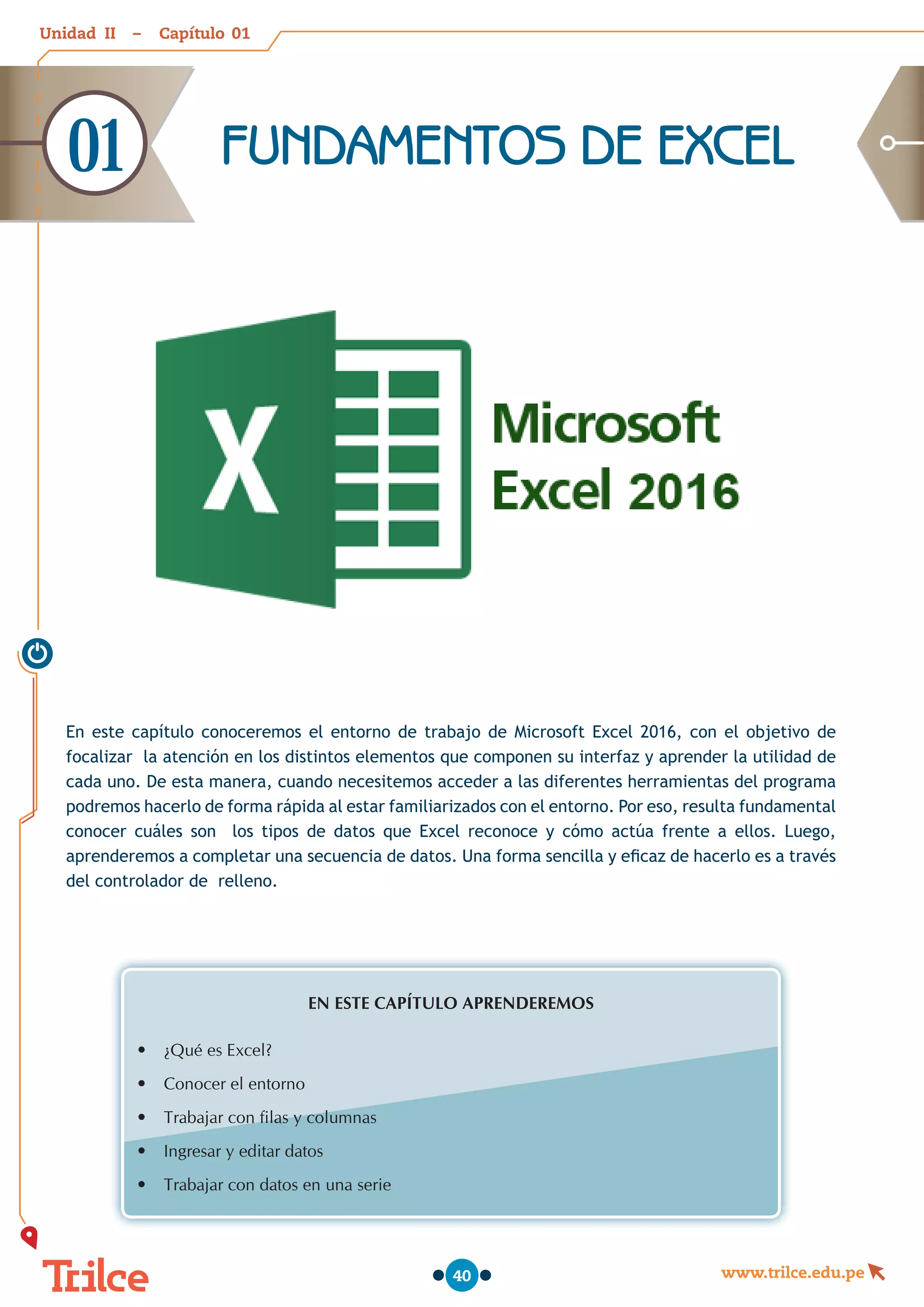 Unidad – Capítulo
www.trilce.edu.pe
40
FUNDAMENTOS DE EXCEL
01
En este capítulo conoceremos el entorno de trabajo de Microsoft Excel 2016, con el objetivo de
focalizar la atención en los distintos elementos que componen su interfaz y aprender la utilidad de
cada uno. De esta manera, cuando necesitemos acceder a las diferentes herramientas del programa
podremos hacerlo de forma rápida al estar familiarizados con el entorno. Por eso, resulta fundamental
conocer cuáles son los tipos de datos que Excel reconoce y cómo actúa frente a ellos. Luego,
aprenderemos a completar una secuencia de datos. Una forma sencilla y eficaz de hacerlo es a través
del controlador de relleno.
EN ESTE CAPÍTULO APRENDEREMOS
•	 ¿Qué es Excel?
•	 Conocer el entorno
•	 Trabajar con filas y columnas
•	 Ingresar y editar datos
•	 Trabajar con datos en una serie
01
II
 
