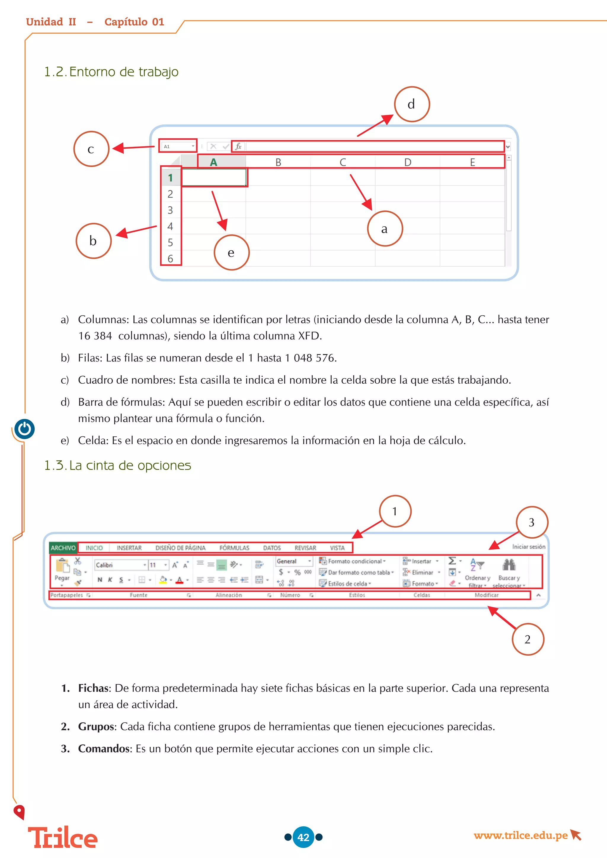 Unidad – Capítulo
www.trilce.edu.pe
42
1.2.	Entorno de trabajo
a
d
e
b
c
a)	 Columnas: Las columnas se identifican por letras (iniciando desde la columna A, B, C... hasta tener
16 384  columnas), siendo la última columna XFD.
b)	 Filas: Las filas se numeran desde el 1 hasta 1 048 576.
c)	 Cuadro de nombres: Esta casilla te indica el nombre la celda sobre la que estás trabajando.
d)	 Barra de fórmulas: Aquí se pueden escribir o editar los datos que contiene una celda específica, así
mismo plantear una fórmula o función.
e)	 Celda: Es el espacio en donde ingresaremos la información en la hoja de cálculo.
1.3.	La cinta de opciones
1
3
2
1.	 Fichas: De forma predeterminada hay siete fichas básicas en la parte superior. Cada una representa
un área de actividad.
2.	 Grupos: Cada ficha contiene grupos de herramientas que tienen ejecuciones parecidas.
3.	 Comandos: Es un botón que permite ejecutar acciones con un simple clic.
01
II
 