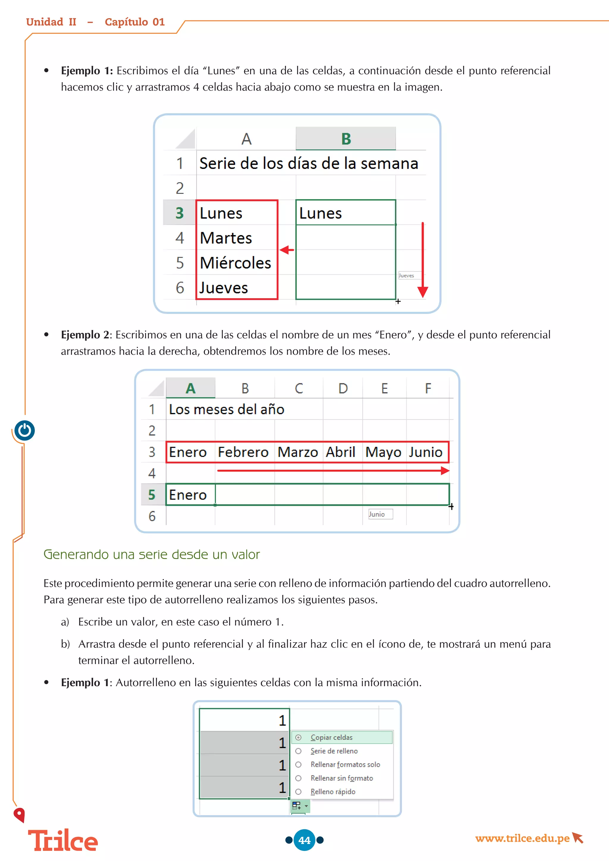 Unidad – Capítulo
www.trilce.edu.pe
44
•	 Ejemplo 1: Escribimos el día “Lunes” en una de las celdas, a continuación desde el punto referencial
hacemos clic y arrastramos 4 celdas hacia abajo como se muestra en la imagen.
•	 Ejemplo 2: Escribimos en una de las celdas el nombre de un mes “Enero”, y desde el punto referencial
arrastramos hacia la derecha, obtendremos los nombre de los meses.
Generando una serie desde un valor
Este procedimiento permite generar una serie con relleno de información partiendo del cuadro autorrelleno.
Para generar este tipo de autorrelleno realizamos los siguientes pasos.
a)	 Escribe un valor, en este caso el número 1.
b)	 Arrastra desde el punto referencial y al finalizar haz clic en el ícono de, te mostrará un menú para
terminar el autorrelleno.
•	 Ejemplo 1: Autorrelleno en las siguientes celdas con la misma información.
01
II
 
