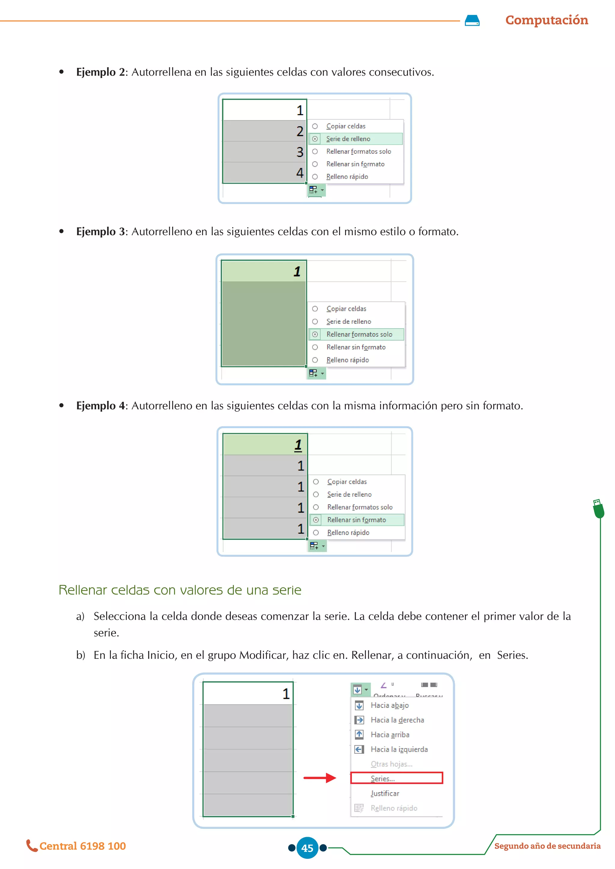 Computación
Segundo año de secundaria
Central 6198 100 45
•	 Ejemplo 2: Autorrellena en las siguientes celdas con valores consecutivos.
•	 Ejemplo 3: Autorrelleno en las siguientes celdas con el mismo estilo o formato.
•	 Ejemplo 4: Autorrelleno en las siguientes celdas con la misma información pero sin formato.
Rellenar celdas con valores de una serie
a)	 Selecciona la celda donde deseas comenzar la serie. La celda debe contener el primer valor de la
serie.
b)	 En la ficha Inicio, en el grupo Modificar, haz clic en. Rellenar, a continuación,  en  Series.
 