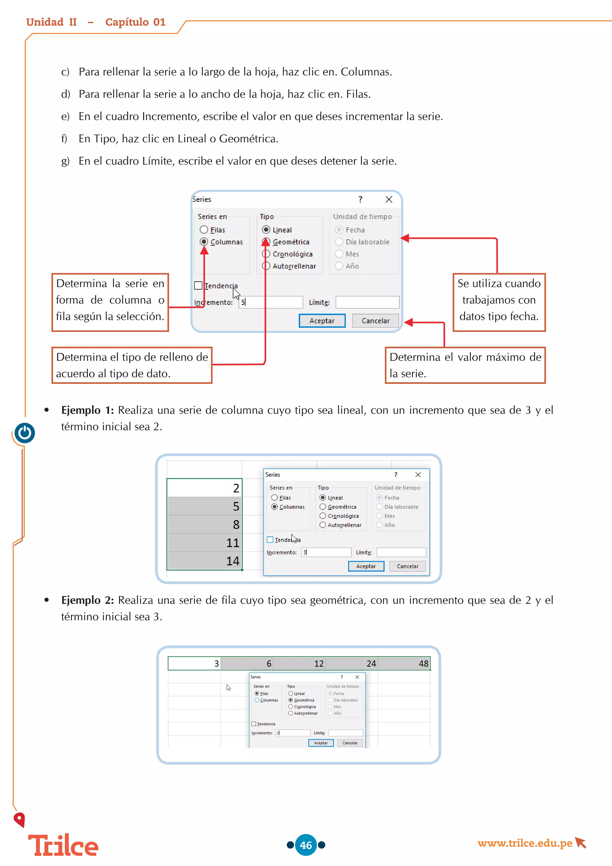 Unidad – Capítulo
www.trilce.edu.pe
46
c)	 Para rellenar la serie a lo largo de la hoja, haz clic en. Columnas.
d)	 Para rellenar la serie a lo ancho de la hoja, haz clic en. Filas.
e)	 En el cuadro Incremento, escribe el valor en que deses incrementar la serie.
f)	 En Tipo, haz clic en Lineal o Geométrica.
g)	 En el cuadro Límite, escribe el valor en que deses detener la serie.
Determina la serie en
forma de columna o
fila según la selección.
Determina el tipo de relleno de
acuerdo al tipo de dato.
Determina el valor máximo de
la serie.
Se utiliza cuando
trabajamos con
datos tipo fecha.
•	 Ejemplo 1: Realiza una serie de columna cuyo tipo sea lineal, con un incremento que sea de 3 y el
término inicial sea 2.
•	 Ejemplo 2: Realiza una serie de fila cuyo tipo sea geométrica, con un incremento que sea de 2 y el
término inicial sea 3.
01
II
 