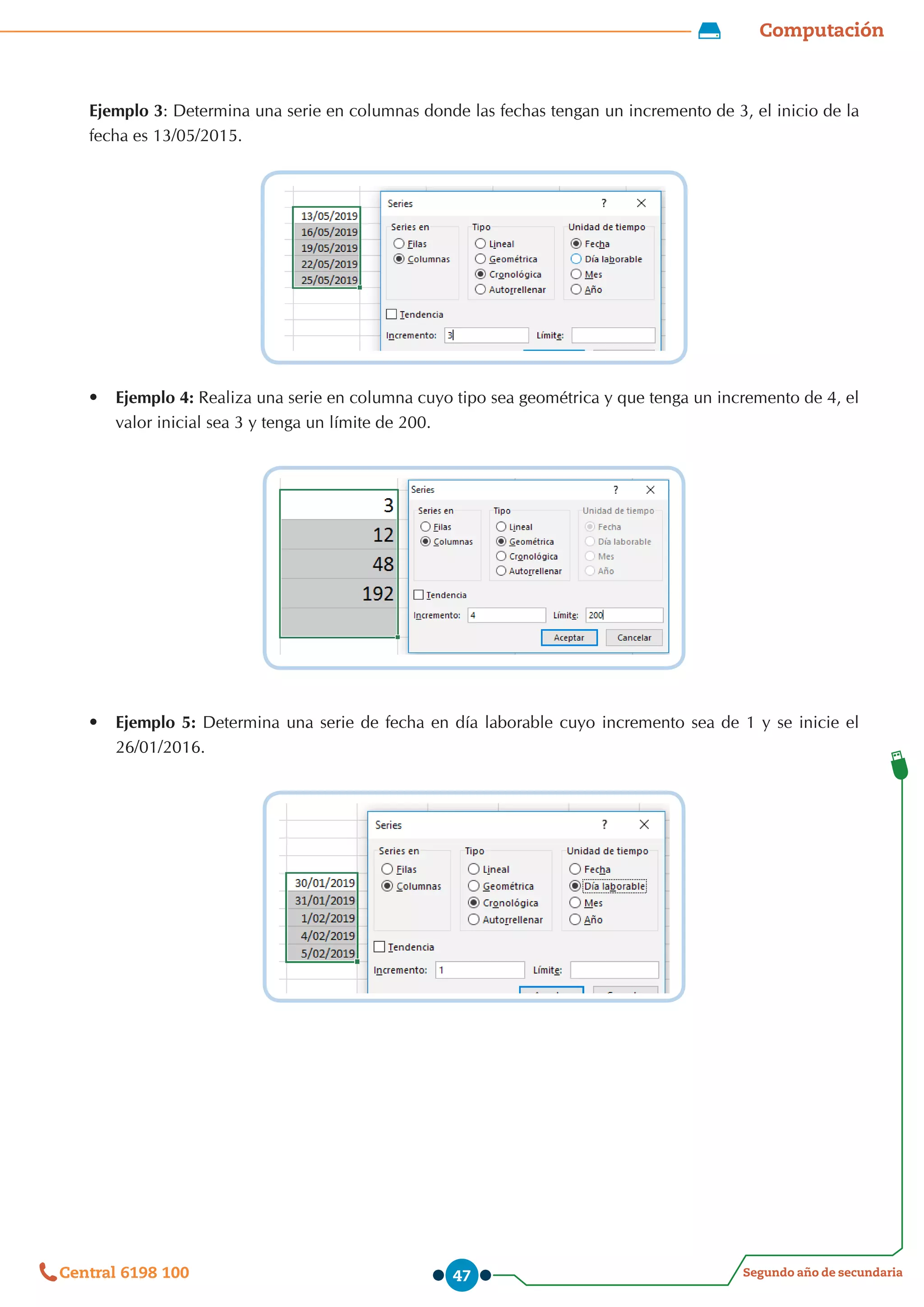 Computación
Segundo año de secundaria
Central 6198 100 47
Ejemplo 3: Determina una serie en columnas donde las fechas tengan un incremento de 3, el inicio de la
fecha es 13/05/2015.
•	 Ejemplo 4: Realiza una serie en columna cuyo tipo sea geométrica y que tenga un incremento de 4, el
valor inicial sea 3 y tenga un límite de 200.
•	 Ejemplo 5: Determina una serie de fecha en día laborable cuyo incremento sea de 1 y se inicie el
26/01/2016.
 