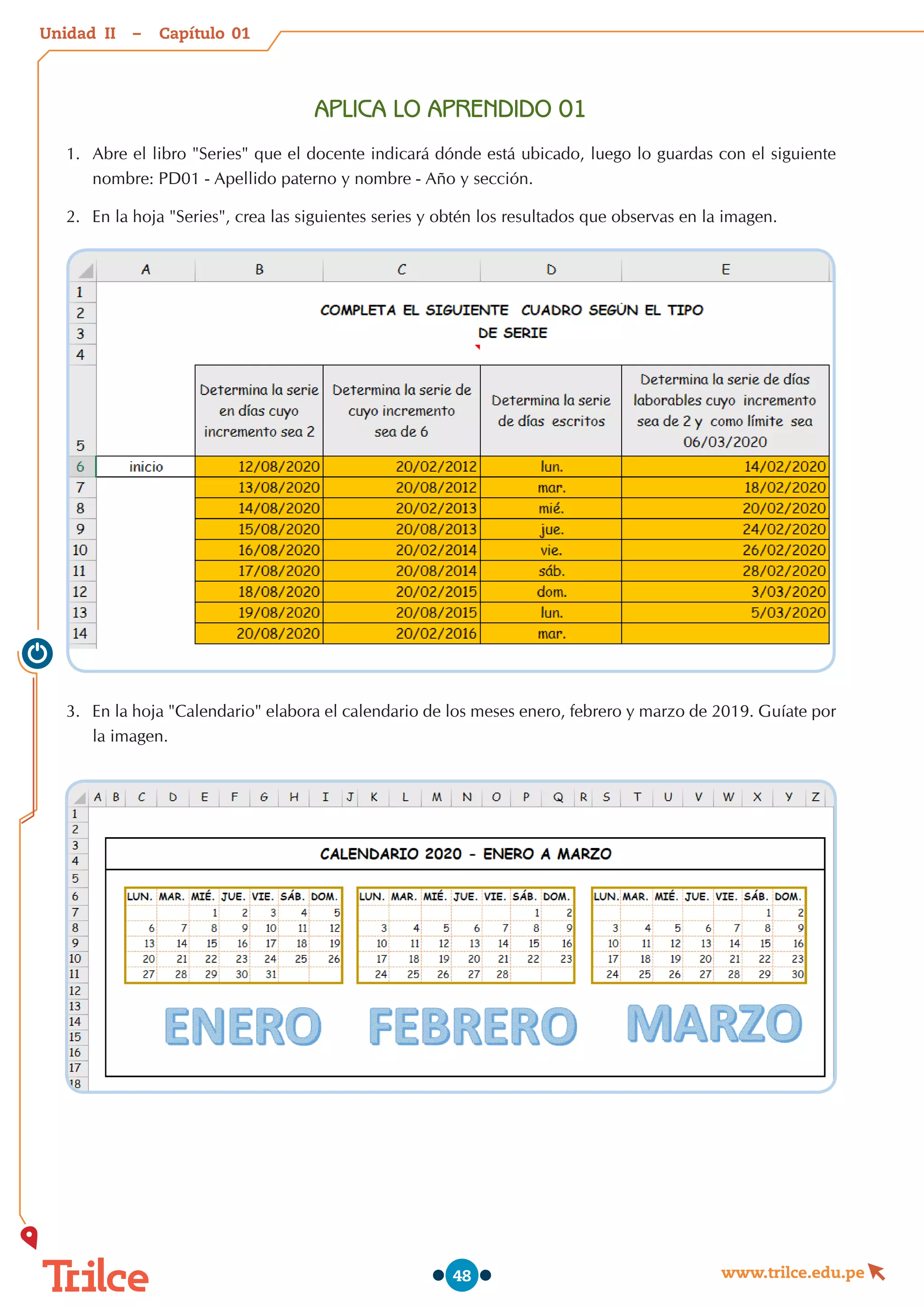 Unidad – Capítulo
www.trilce.edu.pe
48
APLICA LO APRENDIDO 01
1.	 Abre el libro "Series" que el docente indicará dónde está ubicado, luego lo guardas con el siguiente
nombre: PD01 - Apellido paterno y nombre - Año y sección.
2.	 En la hoja "Series", crea las siguientes series y obtén los resultados que observas en la imagen.
3.	 En la hoja "Calendario" elabora el calendario de los meses enero, febrero y marzo de 2019. Guíate por
la imagen.
01
II
 