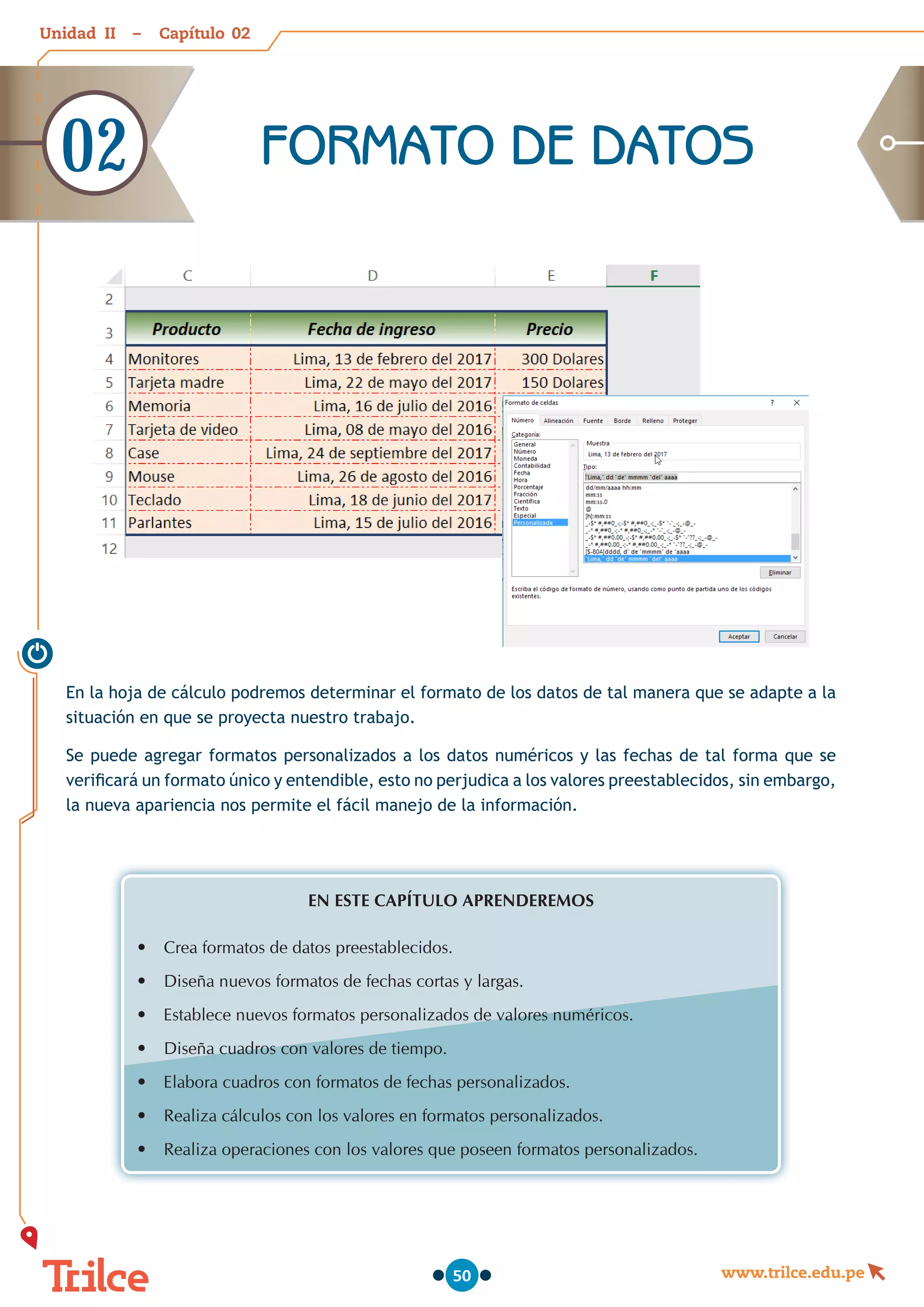 Unidad – Capítulo
www.trilce.edu.pe
50
En la hoja de cálculo podremos determinar el formato de los datos de tal manera que se adapte a la
situación en que se proyecta nuestro trabajo.
Se puede agregar formatos personalizados a los datos numéricos y las fechas de tal forma que se
verificará un formato único y entendible, esto no perjudica a los valores preestablecidos, sin embargo,
la nueva apariencia nos permite el fácil manejo de la información.
EN ESTE CAPÍTULO APRENDEREMOS
•	 Crea formatos de datos preestablecidos.
•	 Diseña nuevos formatos de fechas cortas y largas.
•	 Establece nuevos formatos personalizados de valores numéricos.
•	 Diseña cuadros con valores de tiempo.
•	 Elabora cuadros con formatos de fechas personalizados.
•	 Realiza cálculos con los valores en formatos personalizados.
•	 Realiza operaciones con los valores que poseen formatos personalizados.
FORMATO DE DATOS
02
02
II
 