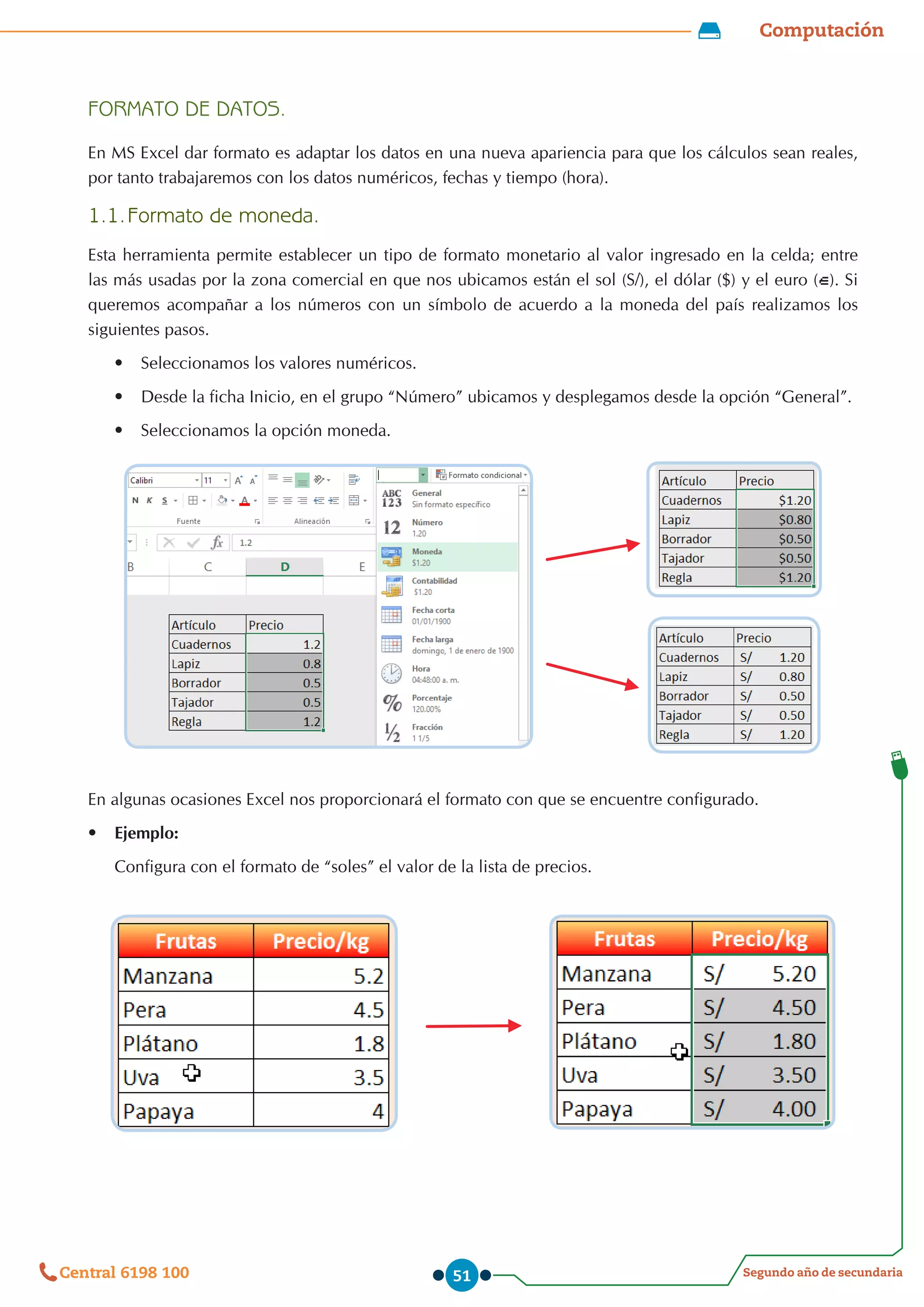 Computación
Segundo año de secundaria
Central 6198 100 51
FORMATO DE DATOS.
En MS Excel dar formato es adaptar los datos en una nueva apariencia para que los cálculos sean reales,
por tanto trabajaremos con los datos numéricos, fechas y tiempo (hora).
1.1.	Formato de moneda.
Esta herramienta permite establecer un tipo de formato monetario al valor ingresado en la celda; entre
las más usadas por la zona comercial en que nos ubicamos están el sol (S/), el dólar ($) y el euro ( ). Si
queremos acompañar a los números con un símbolo de acuerdo a la moneda del país realizamos los
siguientes pasos.
•	 Seleccionamos los valores numéricos.
•	 Desde la ficha Inicio, en el grupo “Número” ubicamos y desplegamos desde la opción “General”.
•	 Seleccionamos la opción moneda.
En algunas ocasiones Excel nos proporcionará el formato con que se encuentre configurado.
•	 Ejemplo:
Configura con el formato de “soles” el valor de la lista de precios.
 