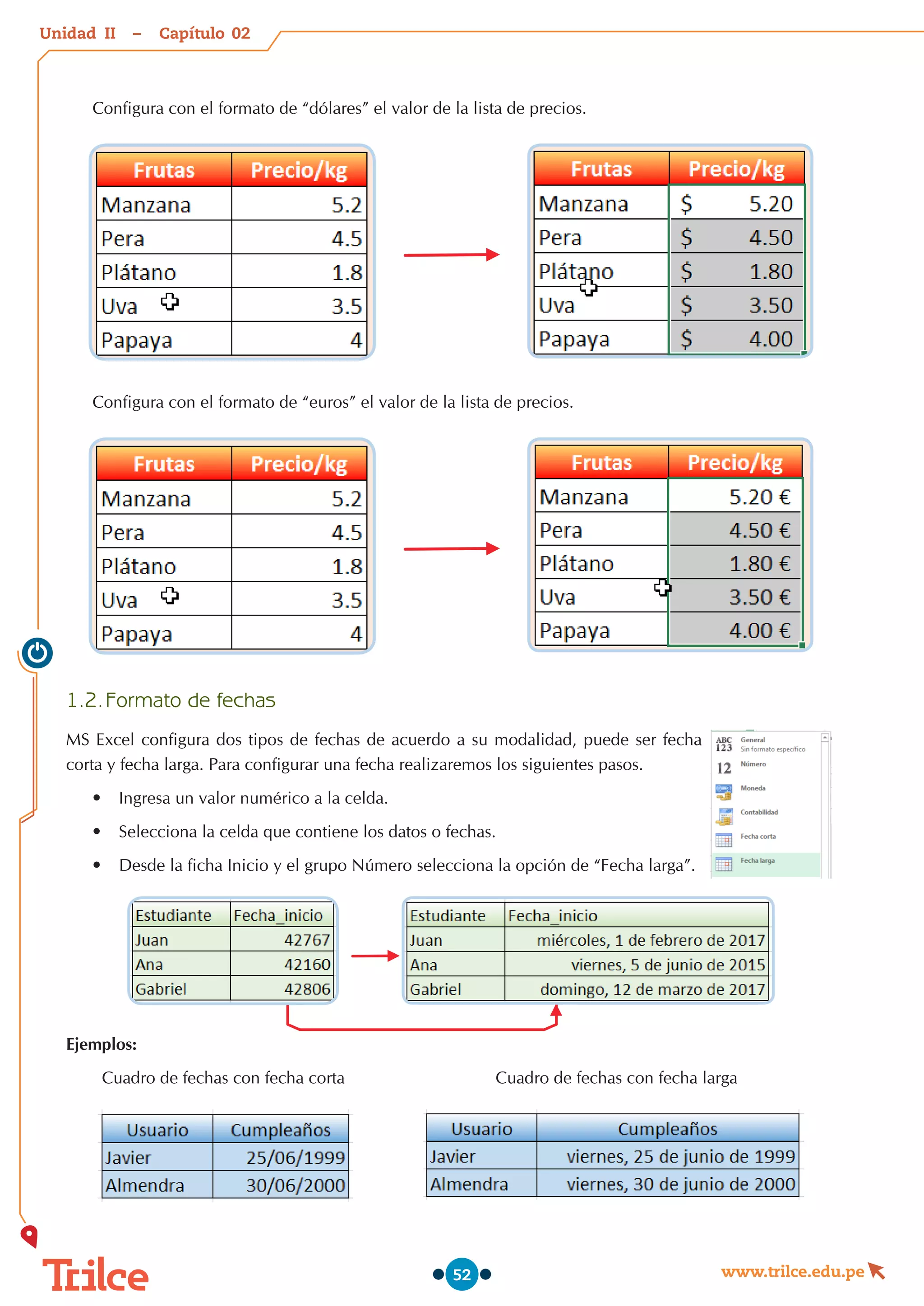 Unidad – Capítulo
www.trilce.edu.pe
52
Configura con el formato de “dólares” el valor de la lista de precios.
Configura con el formato de “euros” el valor de la lista de precios.
1.2.	Formato de fechas
MS Excel configura dos tipos de fechas de acuerdo a su modalidad, puede ser fecha
corta y fecha larga. Para configurar una fecha realizaremos los siguientes pasos.
•	 Ingresa un valor numérico a la celda.
•	 Selecciona la celda que contiene los datos o fechas.
•	 Desde la ficha Inicio y el grupo Número selecciona la opción de “Fecha larga”.
Ejemplos:
  Cuadro de fechas con fecha corta                                Cuadro de fechas con fecha larga
02
II
 