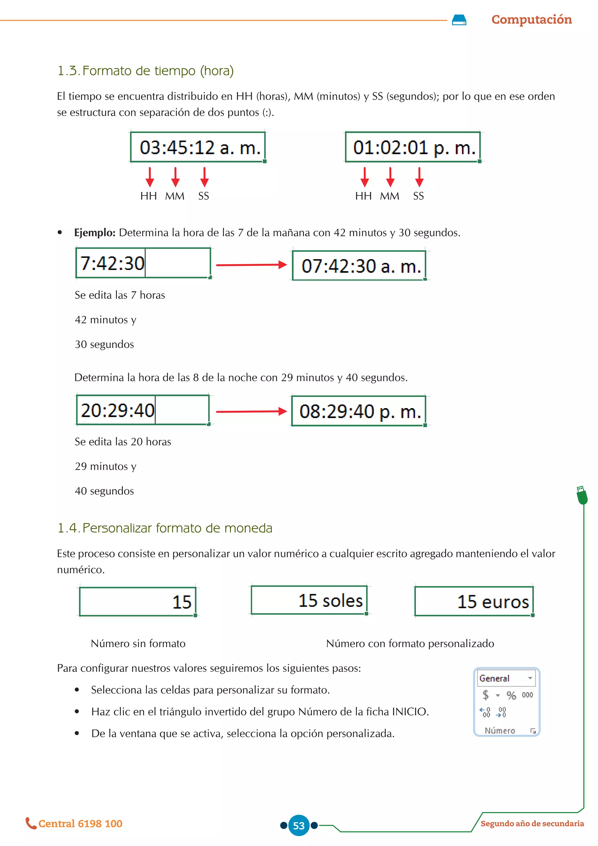 Computación
Segundo año de secundaria
Central 6198 100 53
1.3.	Formato de tiempo (hora)
El tiempo se encuentra distribuido en HH (horas), MM (minutos) y SS (segundos); por lo que en ese orden
se estructura con separación de dos puntos (:).
HH MM SS HH MM SS
•	 Ejemplo: Determina la hora de las 7 de la mañana con 42 minutos y 30 segundos.
Se edita las 7 horas
42 minutos y
30 segundos
Determina la hora de las 8 de la noche con 29 minutos y 40 segundos.
Se edita las 20 horas
29 minutos y
40 segundos
1.4.	Personalizar formato de moneda
Este proceso consiste en personalizar un valor numérico a cualquier escrito agregado manteniendo el valor
numérico.
           Número sin formato                                              Número con formato personalizado
Para configurar nuestros valores seguiremos los siguientes pasos:
•	 Selecciona las celdas para personalizar su formato.
•	 Haz clic en el triángulo invertido del grupo Número de la ficha INICIO.
•	 De la ventana que se activa, selecciona la opción personalizada.
 