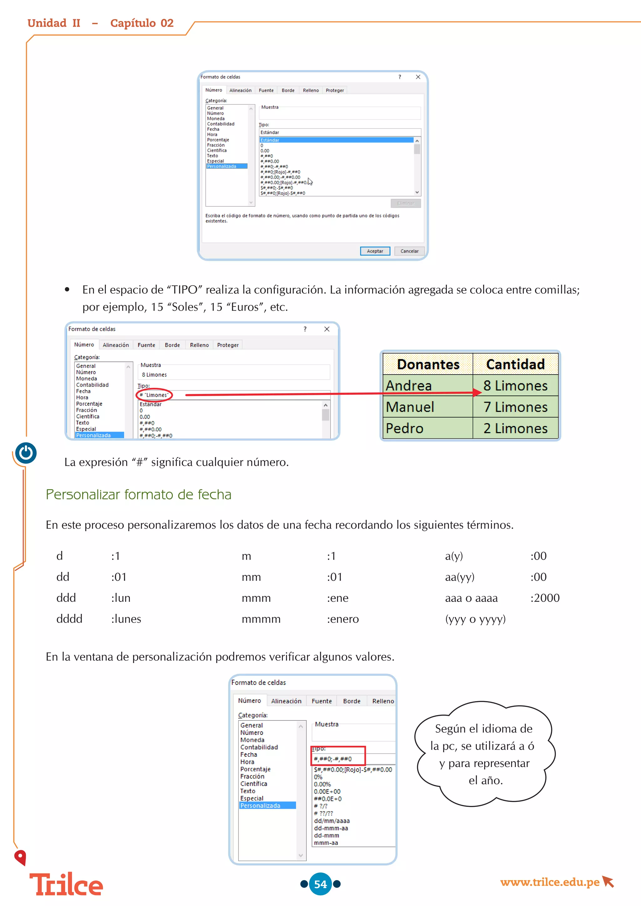 Unidad – Capítulo
www.trilce.edu.pe
54
•	 En el espacio de “TIPO” realiza la configuración. La información agregada se coloca entre comillas;
por ejemplo, 15 “Soles”, 15 “Euros”, etc.
La expresión “#” significa cualquier número.
Personalizar formato de fecha
En este proceso personalizaremos los datos de una fecha recordando los siguientes términos.
d :1 m :1 a(y) :00
dd :01 mm :01 aa(yy) :00
ddd :lun mmm :ene aaa o aaaa :2000
dddd :lunes mmmm :enero (yyy o yyyy)
En la ventana de personalización podremos verificar algunos valores.
02
II
Según el idioma de
la pc, se utilizará a ó
y para representar
el año.
 