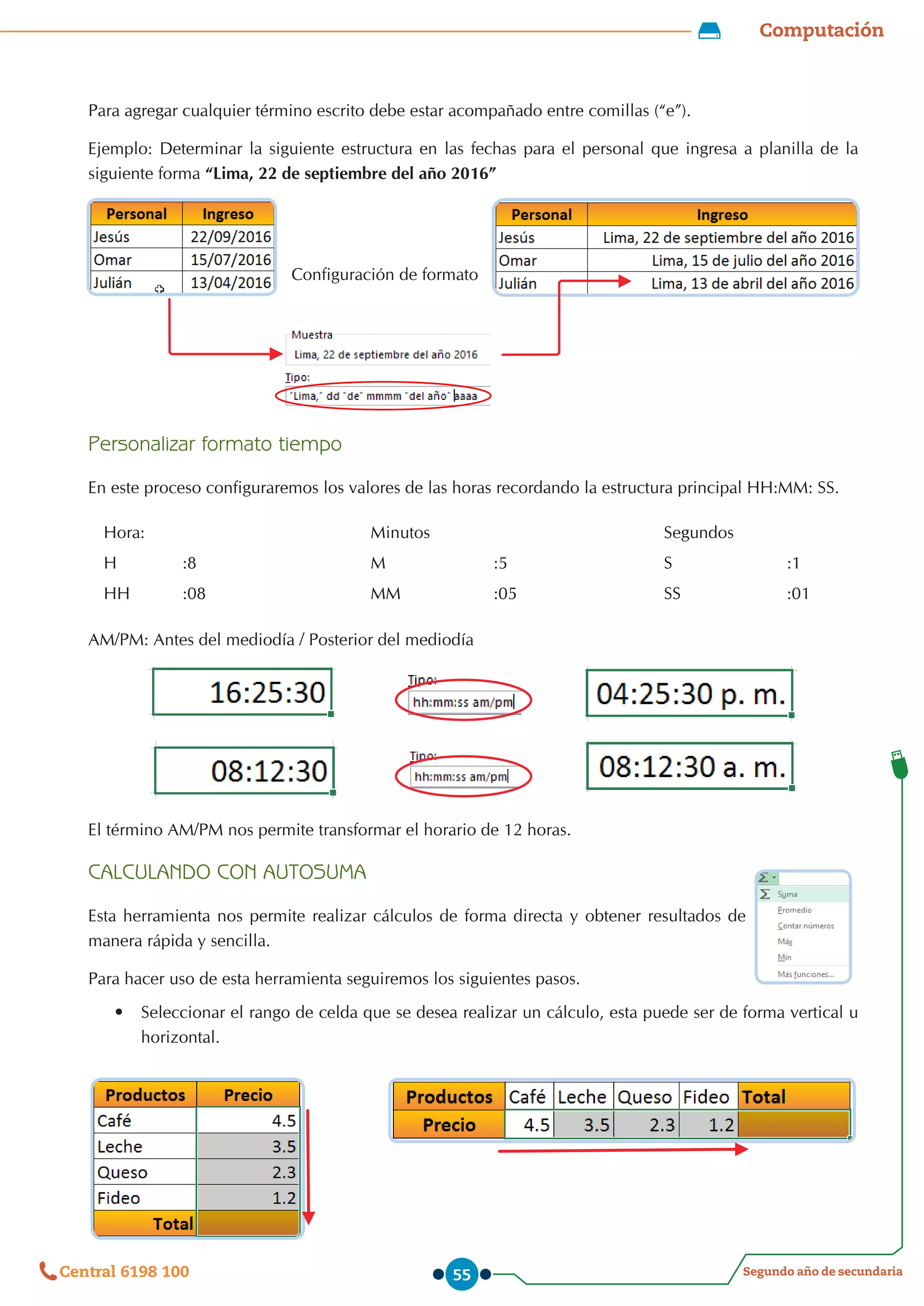 Computación
Segundo año de secundaria
Central 6198 100 55
Para agregar cualquier término escrito debe estar acompañado entre comillas (“e”).
Ejemplo: Determinar la siguiente estructura en las fechas para el personal que ingresa a planilla de la
siguiente forma “Lima, 22 de septiembre del año 2016”
Configuración de formato
Personalizar formato tiempo
En este proceso configuraremos los valores de las horas recordando la estructura principal HH:MM: SS.
Hora: Minutos Segundos
H :8 M :5 S :1
HH :08 MM :05 SS :01
AM/PM: Antes del mediodía / Posterior del mediodía
El término AM/PM nos permite transformar el horario de 12 horas.
CALCULANDO CON AUTOSUMA
Esta herramienta nos permite realizar cálculos de forma directa y obtener resultados de
manera rápida y sencilla.
Para hacer uso de esta herramienta seguiremos los siguientes pasos.
•	 Seleccionar el rango de celda que se desea realizar un cálculo, esta puede ser de forma vertical u
horizontal.
 