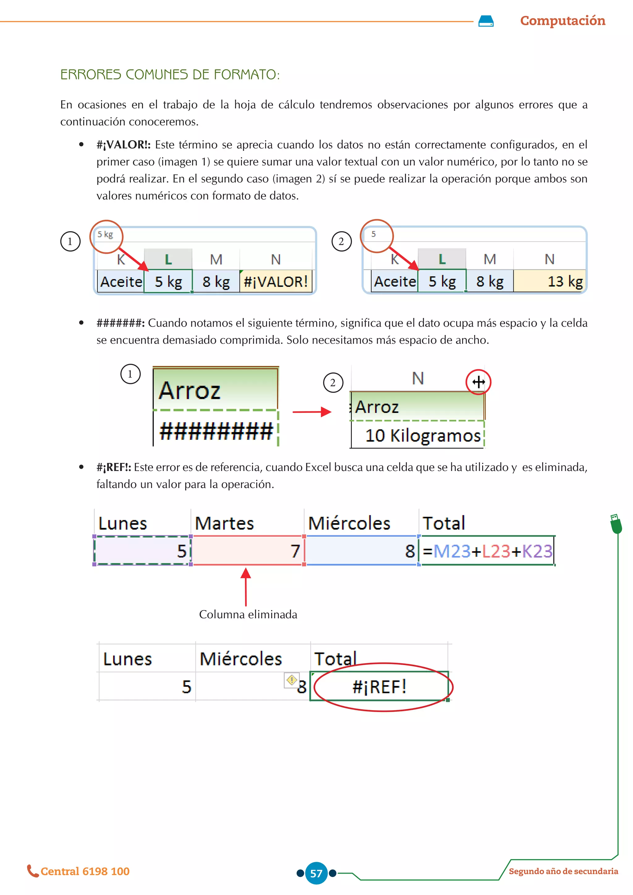 Computación
Segundo año de secundaria
Central 6198 100 57
ERRORES COMUNES DE FORMATO:
En ocasiones en el trabajo de la hoja de cálculo tendremos observaciones por algunos errores que a
continuación conoceremos.
•	 #¡VALOR!: Este término se aprecia cuando los datos no están correctamente configurados, en el
primer caso (imagen 1) se quiere sumar una valor textual con un valor numérico, por lo tanto no se
podrá realizar. En el segundo caso (imagen 2) sí se puede realizar la operación porque ambos son
valores numéricos con formato de datos.
              
1 2
      
•	 #######: Cuando notamos el siguiente término, significa que el dato ocupa más espacio y la celda
se encuentra demasiado comprimida. Solo necesitamos más espacio de ancho.
                       
             
1
2
•	 #¡REF!: Este error es de referencia, cuando Excel busca una celda que se ha utilizado y  es eliminada,
faltando un valor para la operación.
                                           Columna eliminada
 