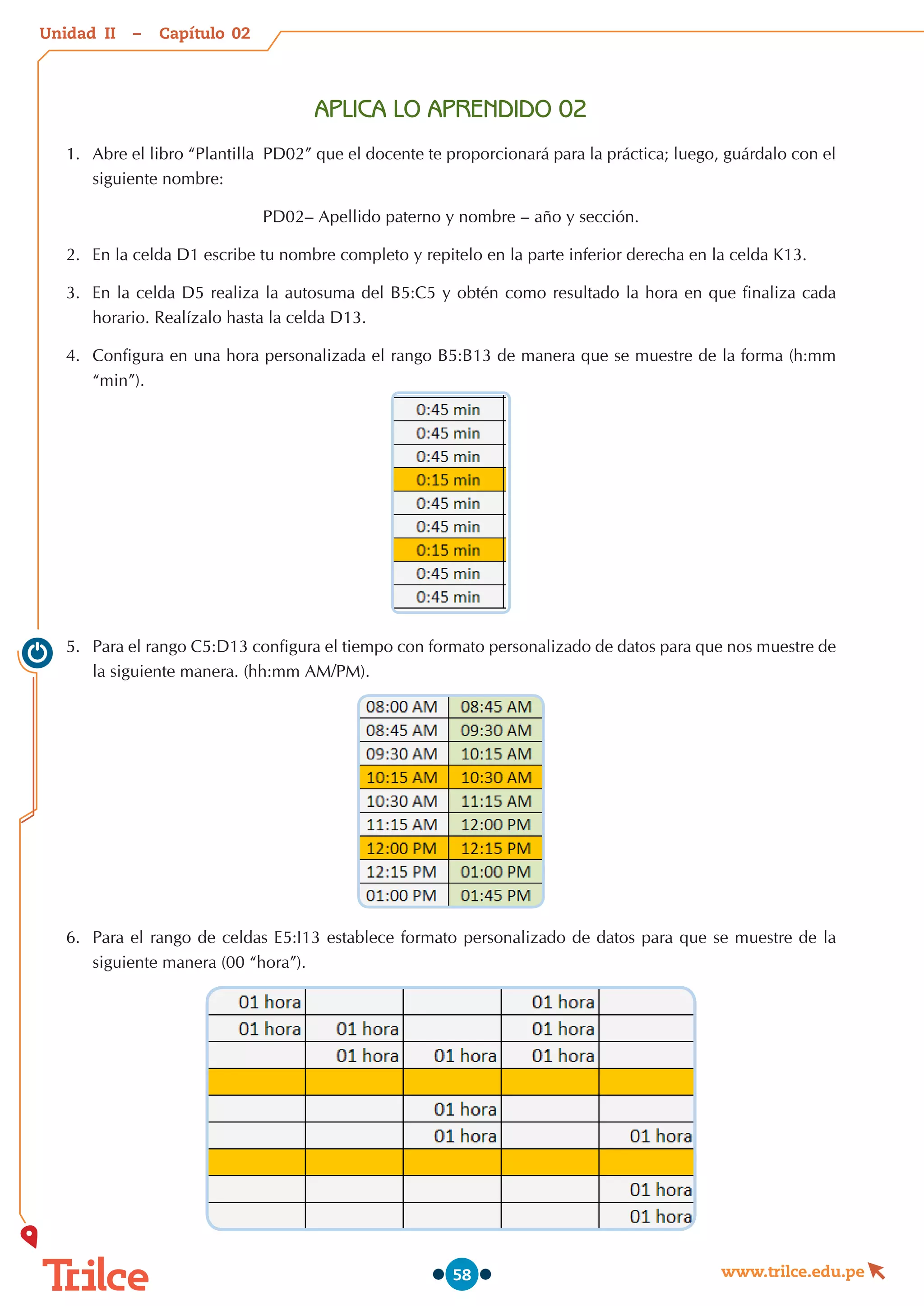 Unidad – Capítulo
www.trilce.edu.pe
58
APLICA LO APRENDIDO 02
1.	 Abre el libro “Plantilla  PD02” que el docente te proporcionará para la práctica; luego, guárdalo con el
siguiente nombre:
PD02– Apellido paterno y nombre – año y sección.
2.	 En la celda D1 escribe tu nombre completo y repitelo en la parte inferior derecha en la celda K13.
3.	 En la celda D5 realiza la autosuma del B5:C5 y obtén como resultado la hora en que finaliza cada
horario. Realízalo hasta la celda D13.
4.	 	
Configura en una hora personalizada el rango B5:B13 de manera que se muestre de la forma (h:mm
“min”).
5.	 Para el rango C5:D13 configura el tiempo con formato personalizado de datos para que nos muestre de
la siguiente manera. (hh:mm AM/PM).
6.	 Para el rango de celdas E5:I13 establece formato personalizado de datos para que se muestre de la
siguiente manera (00 “hora”).
02
II
 