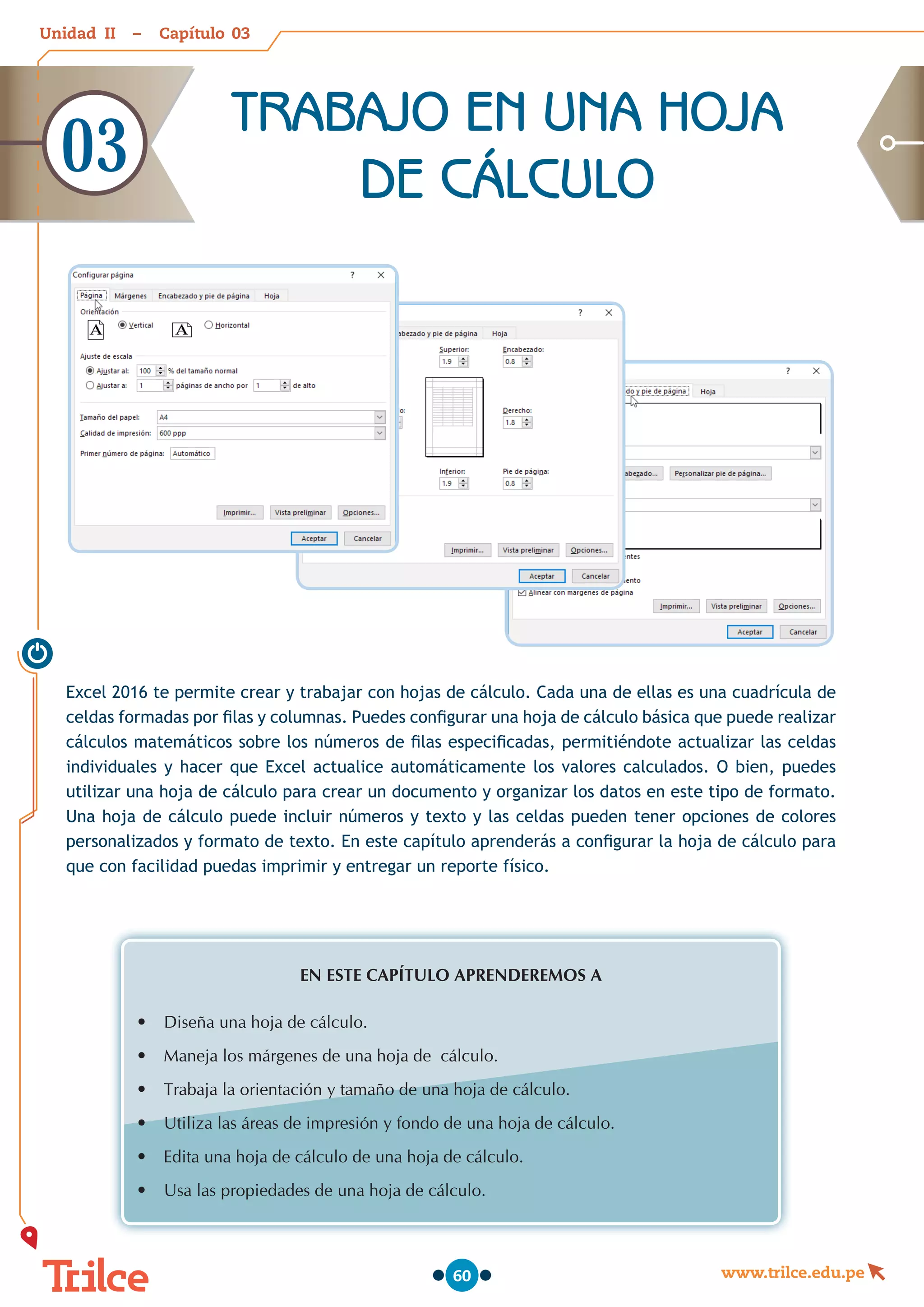 Unidad – Capítulo
www.trilce.edu.pe
60
Excel 2016 te permite crear y trabajar con hojas de cálculo. Cada una de ellas es una cuadrícula de
celdas formadas por filas y columnas. Puedes configurar una hoja de cálculo básica que puede realizar
cálculos matemáticos sobre los números de filas especificadas, permitiéndote actualizar las celdas
individuales y hacer que Excel actualice automáticamente los valores calculados. O bien, puedes
utilizar una hoja de cálculo para crear un documento y organizar los datos en este tipo de formato.
Una hoja de cálculo puede incluir números y texto y las celdas pueden tener opciones de colores
personalizados y formato de texto. En este capítulo aprenderás a configurar la hoja de cálculo para
que con facilidad puedas imprimir y entregar un reporte físico.
EN ESTE CAPÍTULO APRENDEREMOS A
•	 Diseña una hoja de cálculo.
•	 Maneja los márgenes de una hoja de  cálculo.
•	 Trabaja la orientación y tamaño de una hoja de cálculo.
•	 Utiliza las áreas de impresión y fondo de una hoja de cálculo.
•	 Edita una hoja de cálculo de una hoja de cálculo.
•	 Usa las propiedades de una hoja de cálculo.
TRABAJO EN UNA HOJA
DE CÁLCULO
03
03
II
 