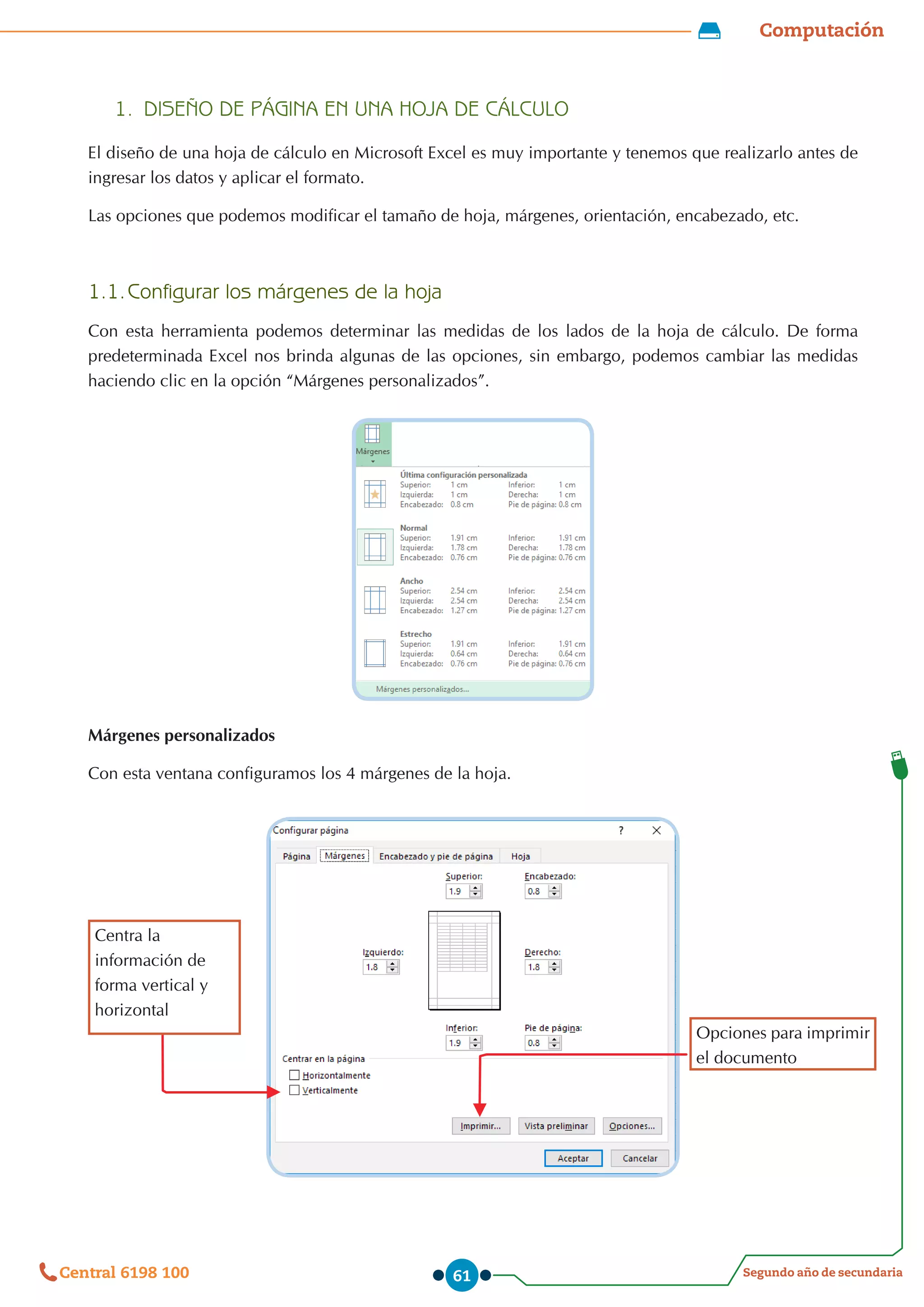 Computación
Segundo año de secundaria
Central 6198 100 61
1.	 DISEÑO DE PÁGINA EN UNA HOJA DE CÁLCULO
El diseño de una hoja de cálculo en Microsoft Excel es muy importante y tenemos que realizarlo antes de
ingresar los datos y aplicar el formato.
Las opciones que podemos modificar el tamaño de hoja, márgenes, orientación, encabezado, etc.
1.1.	Configurar los márgenes de la hoja
Con esta herramienta podemos determinar las medidas de los lados de la hoja de cálculo. De forma
predeterminada Excel nos brinda algunas de las opciones, sin embargo, podemos cambiar las medidas  
haciendo clic en la opción “Márgenes personalizados”.
Márgenes personalizados
Con esta ventana configuramos los 4 márgenes de la hoja.
Centra la
información de
forma vertical y
horizontal
Opciones para imprimir
el documento
 