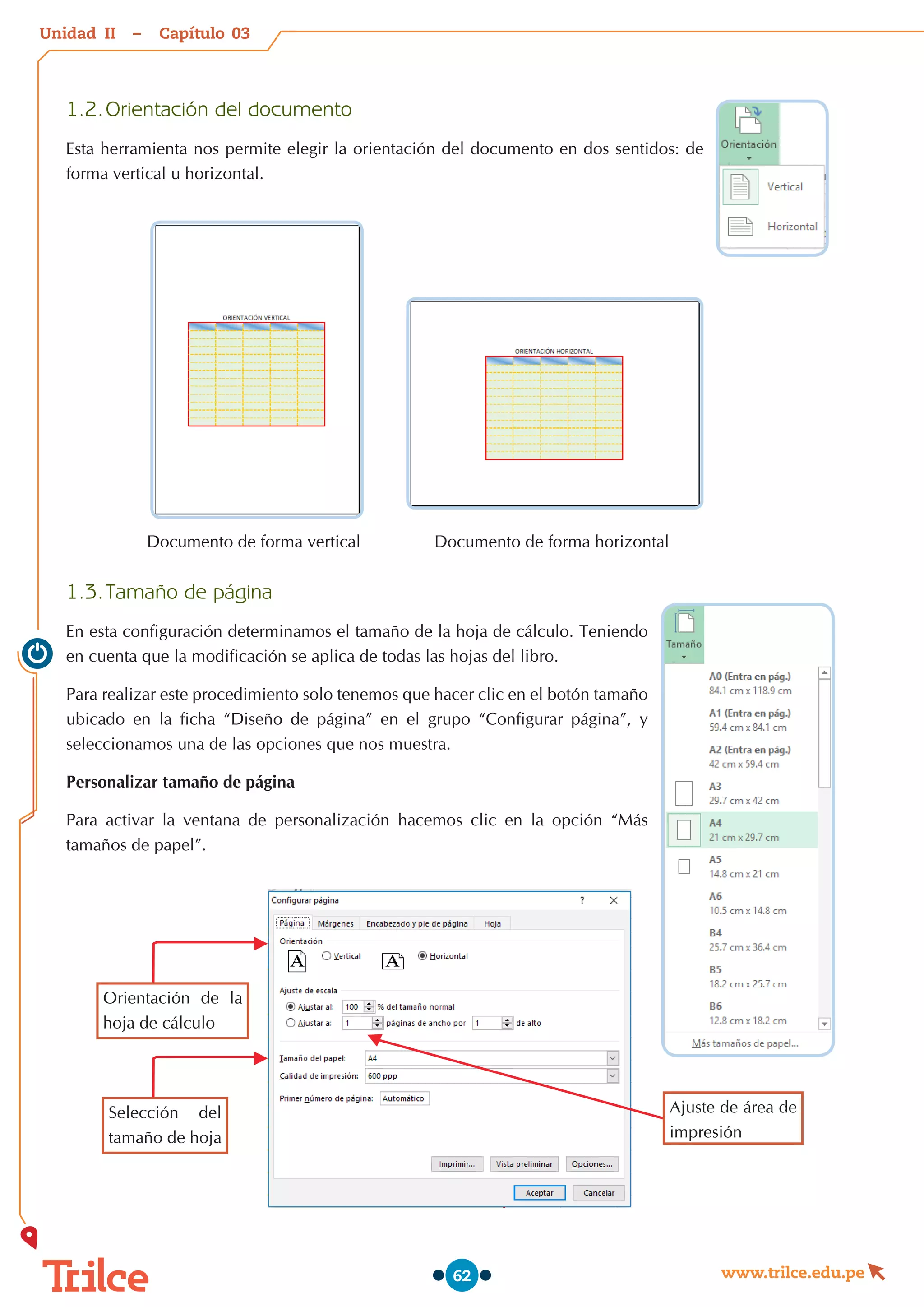 Unidad – Capítulo
www.trilce.edu.pe
62
1.2.	Orientación del documento
Esta herramienta nos permite elegir la orientación del documento en dos sentidos: de
forma vertical u horizontal.
                  
                  
Documento de forma horizontal
Documento de forma vertical
1.3.	Tamaño de página
En esta configuración determinamos el tamaño de la hoja de cálculo. Teniendo
en cuenta que la modificación se aplica de todas las hojas del libro.
Para realizar este procedimiento solo tenemos que hacer clic en el botón tamaño
ubicado en la ficha “Diseño de página” en el grupo “Configurar página”, y
seleccionamos una de las opciones que nos muestra.
Personalizar tamaño de página
Para activar la ventana de personalización hacemos clic en la opción “Más
tamaños de papel”.
Orientación de la
hoja de cálculo
Selección del
tamaño de hoja
Ajuste de área de
impresión
03
II
 