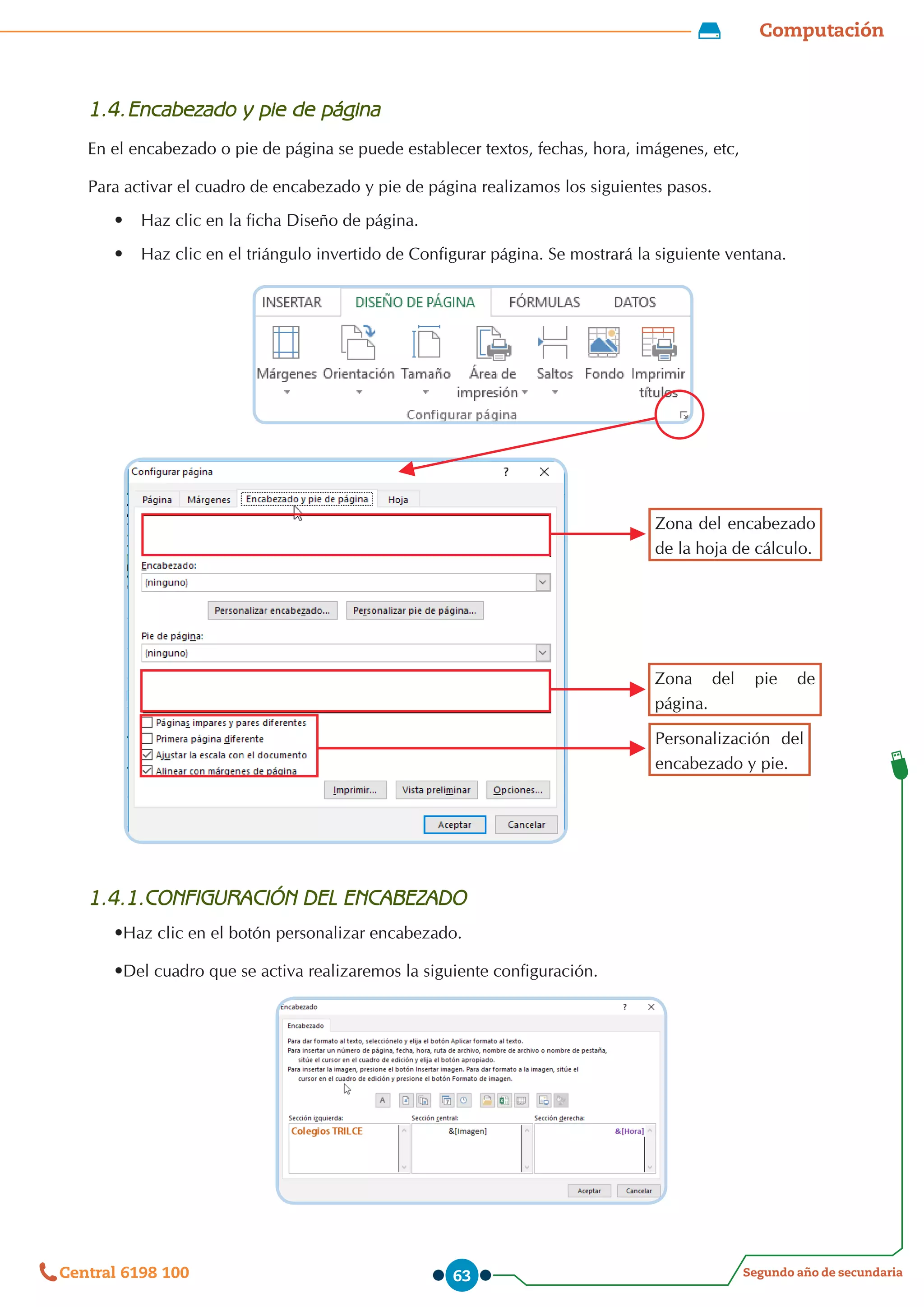 Computación
Segundo año de secundaria
Central 6198 100 63
1.4.	Encabezado y pie de página
En el encabezado o pie de página se puede establecer textos, fechas, hora, imágenes, etc,
Para activar el cuadro de encabezado y pie de página realizamos los siguientes pasos.
•	 Haz clic en la ficha Diseño de página.
•	 Haz clic en el triángulo invertido de Configurar página. Se mostrará la siguiente ventana.
1.4.1.CONFIGURACIÓN DEL ENCABEZADO
•Haz clic en el botón personalizar encabezado.
•Del cuadro que se activa realizaremos la siguiente configuración.
Zona del encabezado
de la hoja de cálculo.
Zona del pie de
página.
Personalización del
encabezado y pie.
 