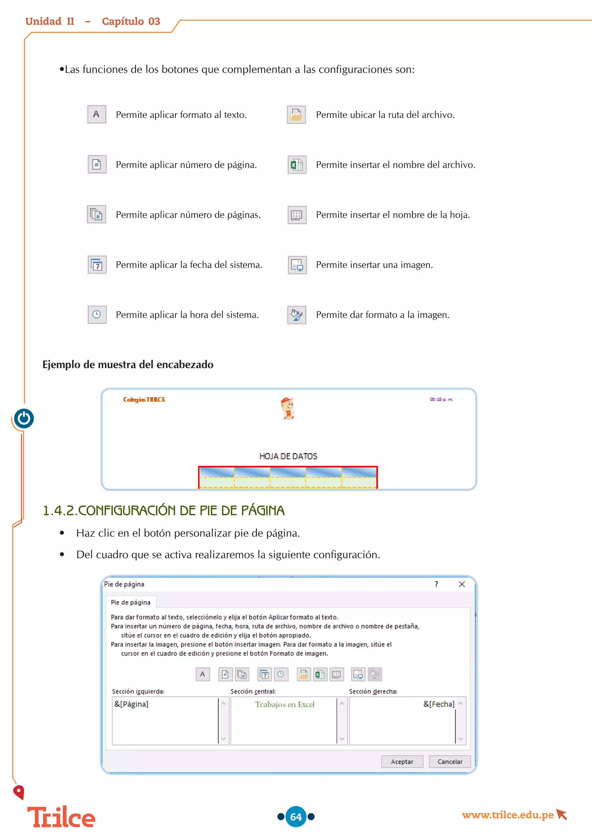 Unidad – Capítulo
www.trilce.edu.pe
64
•Las funciones de los botones que complementan a las configuraciones son:
Permite aplicar formato al texto. Permite ubicar la ruta del archivo.
Permite aplicar número de página. Permite insertar el nombre del archivo.
Permite aplicar número de páginas. Permite insertar el nombre de la hoja.
Permite aplicar la fecha del sistema. Permite insertar una imagen.
Permite aplicar la hora del sistema. Permite dar formato a la imagen.
Ejemplo de muestra del encabezado
1.4.2.CONFIGURACIÓN DE PIE DE PÁGINA
•	 Haz clic en el botón personalizar pie de página.
•	 Del cuadro que se activa realizaremos la siguiente configuración.
03
II
 