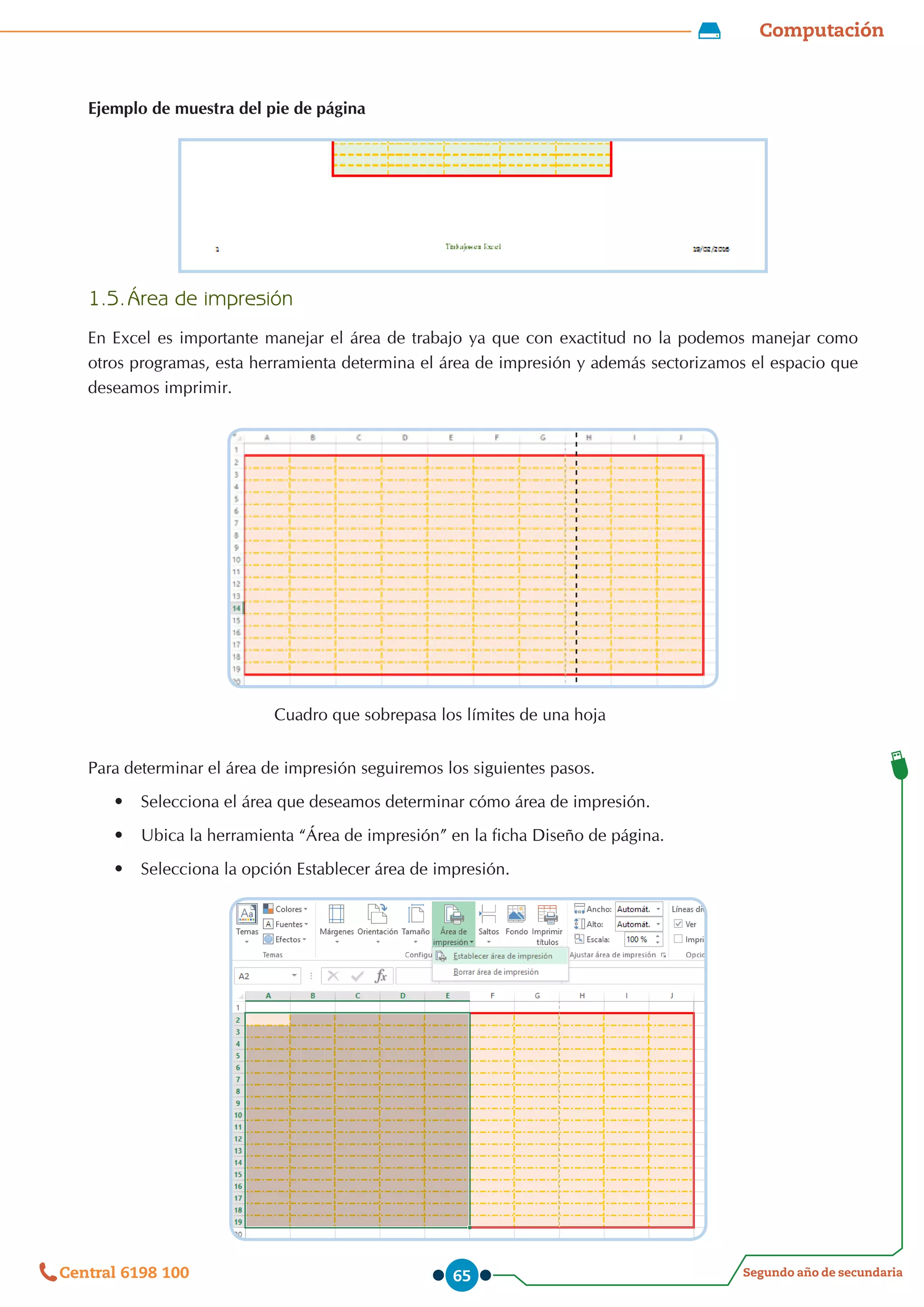 Computación
Segundo año de secundaria
Central 6198 100 65
Ejemplo de muestra del pie de página
1.5.	Área de impresión
En Excel es importante manejar el área de trabajo ya que con exactitud no la podemos manejar como
otros programas, esta herramienta determina el área de impresión y además sectorizamos el espacio que
deseamos imprimir.
Para determinar el área de impresión seguiremos los siguientes pasos.
•	 Selecciona el área que deseamos determinar cómo área de impresión.
•	 Ubica la herramienta “Área de impresión” en la ficha Diseño de página.
•	 Selecciona la opción Establecer área de impresión.
Cuadro que sobrepasa los límites de una hoja
 