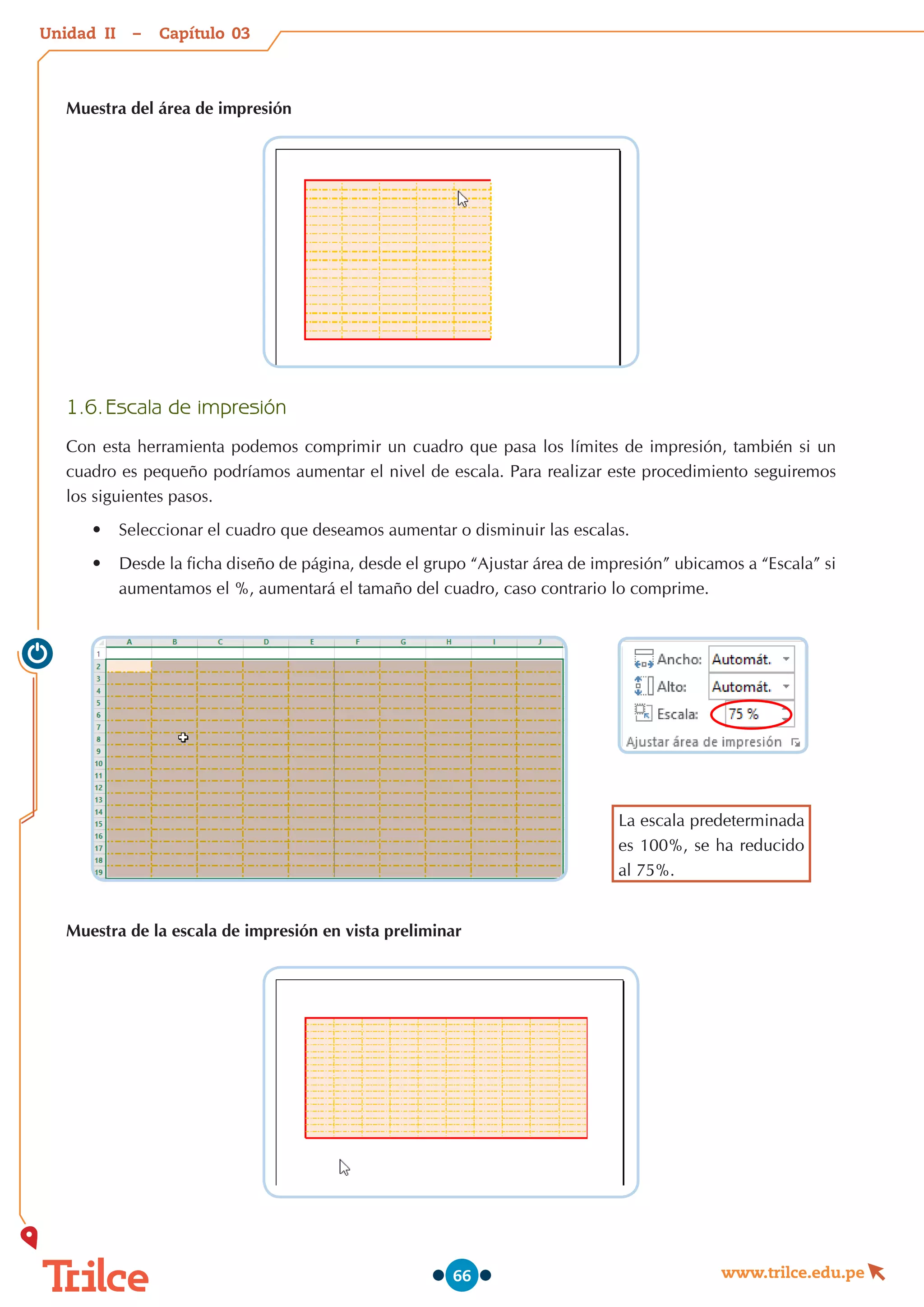 Unidad – Capítulo
www.trilce.edu.pe
66
Muestra del área de impresión
1.6.	Escala de impresión
Con esta herramienta podemos comprimir un cuadro que pasa los límites de impresión, también si un
cuadro es pequeño podríamos aumentar el nivel de escala. Para realizar este procedimiento seguiremos
los siguientes pasos.
•	 Seleccionar el cuadro que deseamos aumentar o disminuir las escalas.
•	 Desde la ficha diseño de página, desde el grupo “Ajustar área de impresión” ubicamos a “Escala” si
aumentamos el %, aumentará el tamaño del cuadro, caso contrario lo comprime.
La escala predeterminada
es 100%, se ha reducido
al 75%.
Muestra de la escala de impresión en vista preliminar
03
II
 