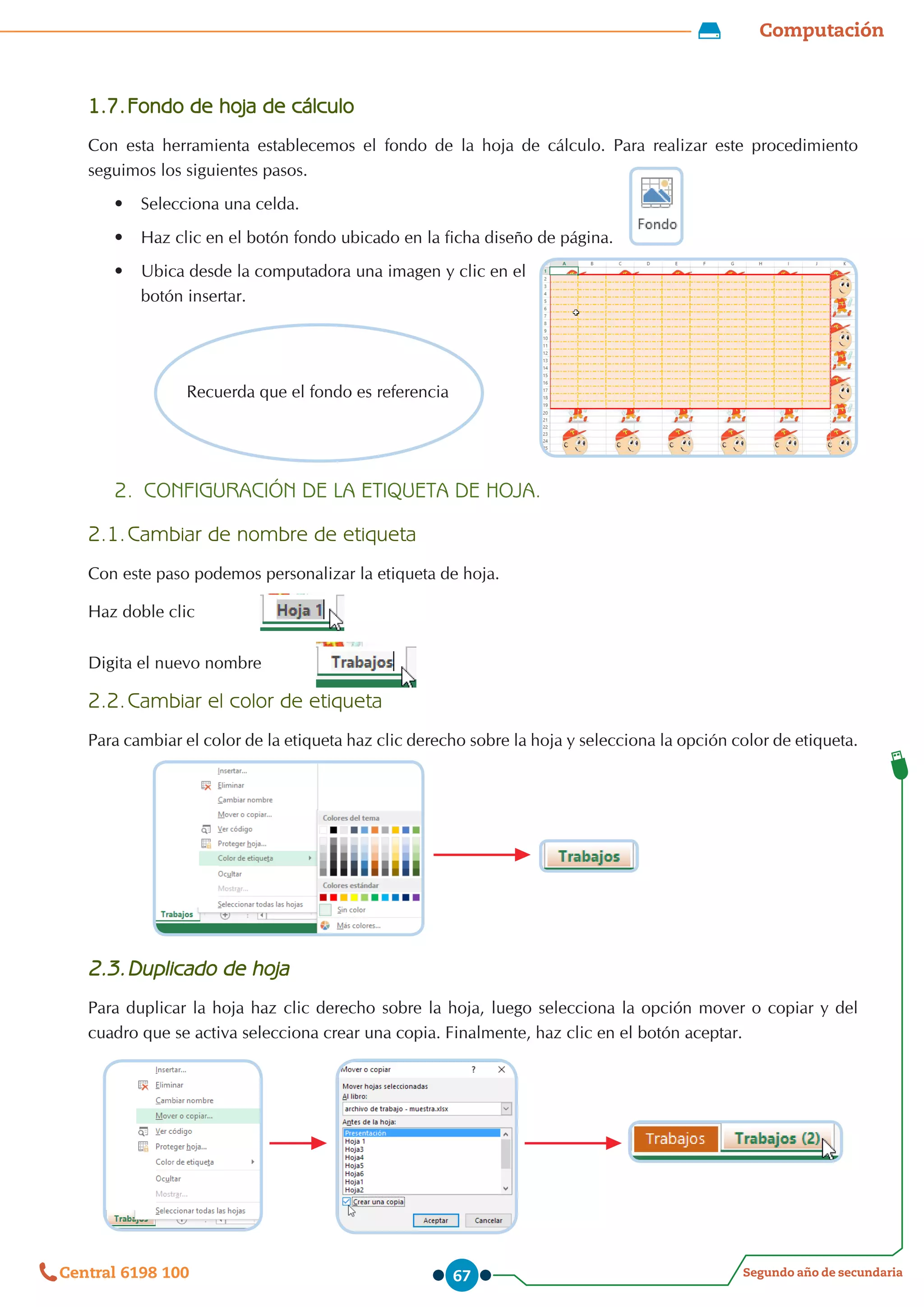 Computación
Segundo año de secundaria
Central 6198 100 67
1.7.	Fondo de hoja de cálculo
Con esta herramienta establecemos el fondo de la hoja de cálculo. Para realizar este procedimiento
seguimos los siguientes pasos.
•	 Selecciona una celda.
•	 Haz clic en el botón fondo ubicado en la ficha diseño de página.
•	 Ubica desde la computadora una imagen y clic en el
botón insertar.
2.	 CONFIGURACIÓN DE LA ETIQUETA DE HOJA.
2.1.	Cambiar de nombre de etiqueta
Con este paso podemos personalizar la etiqueta de hoja.
Haz doble clic 	
	
Digita el nuevo nombre	
2.2.	Cambiar el color de etiqueta
Para cambiar el color de la etiqueta haz clic derecho sobre la hoja y selecciona la opción color de etiqueta.
2.3.	Duplicado de hoja
Para duplicar la hoja haz clic derecho sobre la hoja, luego selecciona la opción mover o copiar y del
cuadro que se activa selecciona crear una copia. Finalmente, haz clic en el botón aceptar.
Recuerda que el fondo es referencia
 