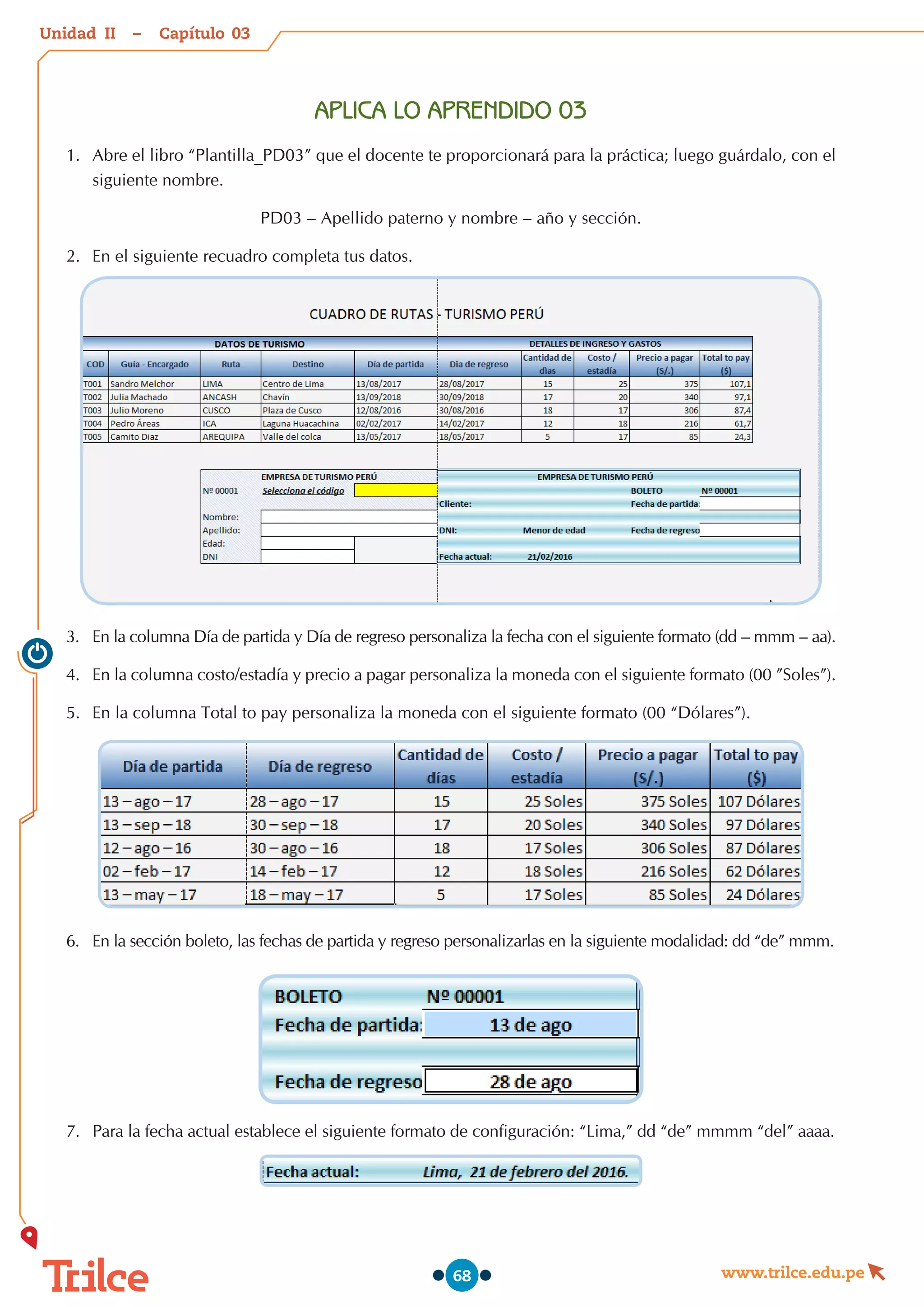 Unidad – Capítulo
www.trilce.edu.pe
68
APLICA LO APRENDIDO 03
1.	 Abre el libro “Plantilla_PD03” que el docente te proporcionará para la práctica; luego guárdalo, con el
siguiente nombre.
PD03 – Apellido paterno y nombre – año y sección.
2.	 En el siguiente recuadro completa tus datos.
3.	 En la columna Día de partida y Día de regreso personaliza la fecha con el siguiente formato (dd – mmm – aa).
4.	 En la columna costo/estadía y precio a pagar personaliza la moneda con el siguiente formato (00 ”Soles”).
5.	 En la columna Total to pay personaliza la moneda con el siguiente formato (00 “Dólares”).
6.	 En la sección boleto, las fechas de partida y regreso personalizarlas en la siguiente modalidad: dd “de” mmm.
7.	 Para la fecha actual establece el siguiente formato de configuración: “Lima,” dd “de” mmmm “del” aaaa.
03
II
 