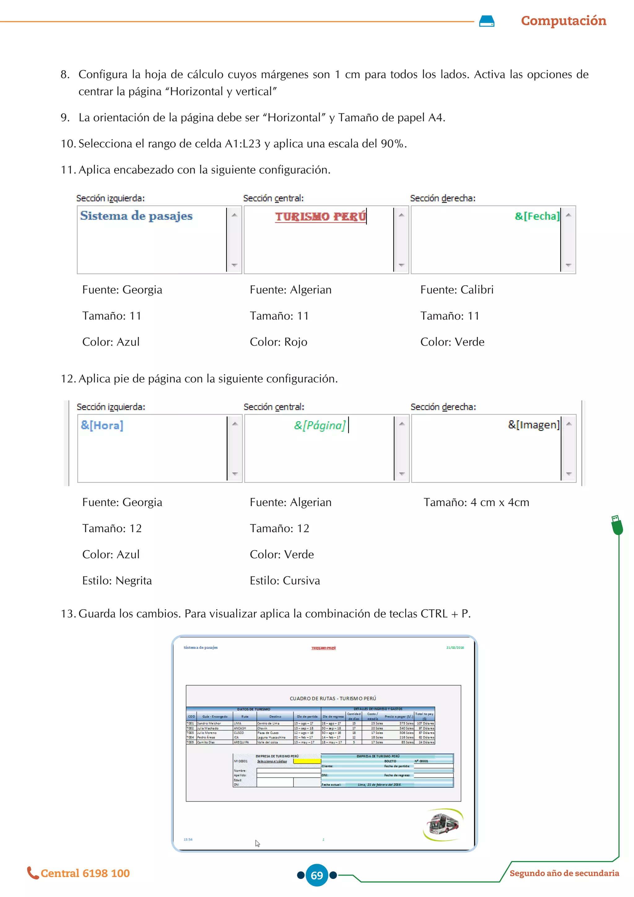 Computación
Segundo año de secundaria
Central 6198 100 69
8.	 Configura la hoja de cálculo cuyos márgenes son 1 cm para todos los lados. Activa las opciones de
centrar la página “Horizontal y vertical”
9.	 La orientación de la página debe ser “Horizontal” y Tamaño de papel A4.
10.	Selecciona el rango de celda A1:L23 y aplica una escala del 90%.
11.	Aplica encabezado con la siguiente configuración.
Fuente: Georgia
Tamaño: 11
Color: Azul
Fuente: Algerian
Tamaño: 11
Color: Rojo
Fuente: Calibri
Tamaño: 11
Color: Verde
12.	Aplica pie de página con la siguiente configuración.
Fuente: Georgia
Tamaño: 12
Color: Azul
Estilo: Negrita
Fuente: Algerian
Tamaño: 12
Color: Verde
Estilo: Cursiva
Tamaño: 4 cm x 4cm
13.	Guarda los cambios. Para visualizar aplica la combinación de teclas CTRL+P.
 