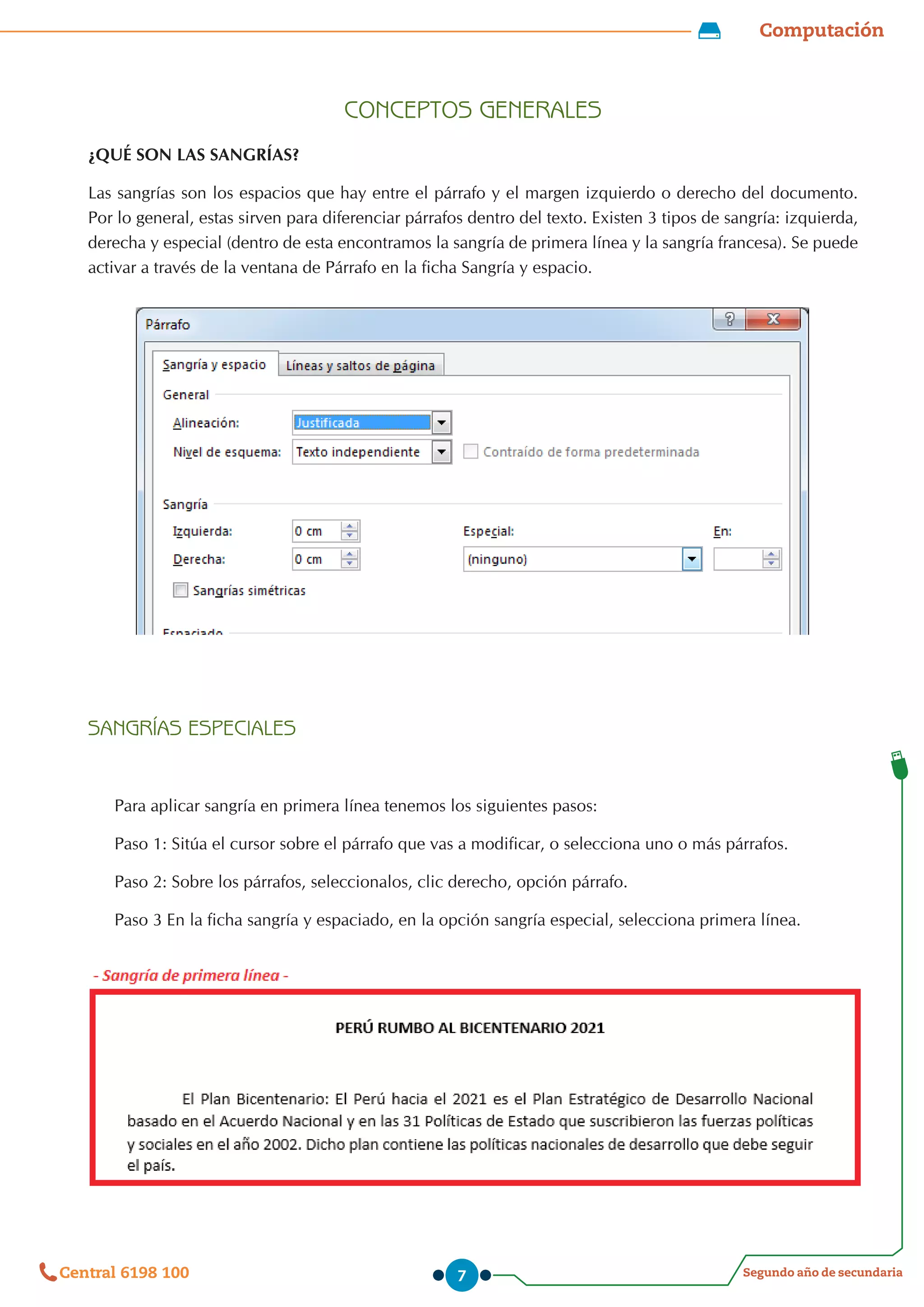 Computación
Segundo año de secundaria
Central 6198 100 7
CONCEPTOS GENERALES
¿QUÉ SON LAS SANGRÍAS?
Las sangrías son los espacios que hay entre el párrafo y el margen izquierdo o derecho del documento.
Por lo general, estas sirven para diferenciar párrafos dentro del texto. Existen 3 tipos de sangría: izquierda,
derecha y especial (dentro de esta encontramos la sangría de primera línea y la sangría francesa). Se puede
activar a través de la ventana de Párrafo en la ficha Sangría y espacio.
SANGRÍAS ESPECIALES
Para aplicar sangría en primera línea tenemos los siguientes pasos:
Paso 1: Sitúa el cursor sobre el párrafo que vas a modificar, o selecciona uno o más párrafos.
Paso 2: Sobre los párrafos, seleccionalos, clic derecho, opción párrafo.
Paso 3 En la ficha sangría y espaciado, en la opción sangría especial, selecciona primera línea.
 