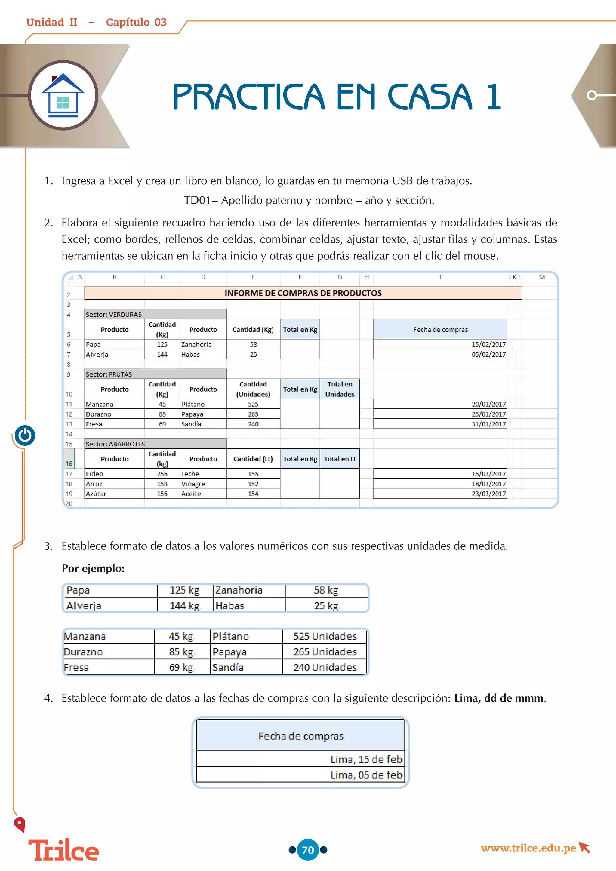 Unidad – Capítulo
www.trilce.edu.pe
70
PRACTICA EN CASA 1
1.	 Ingresa a Excel y crea un libro en blanco, lo guardas en tu memoria USB de trabajos.
TD01– Apellido paterno y nombre – año y sección.
2.	 Elabora el siguiente recuadro haciendo uso de las diferentes herramientas y modalidades básicas de
Excel; como bordes, rellenos de celdas, combinar celdas, ajustar texto, ajustar filas y columnas. Estas
herramientas se ubican en la ficha inicio y otras que podrás realizar con el clic del mouse.
3.	 Establece formato de datos a los valores numéricos con sus respectivas unidades de medida.
Por ejemplo:
4.	 Establece formato de datos a las fechas de compras con la siguiente descripción: Lima, dd de mmm.
03
II
 