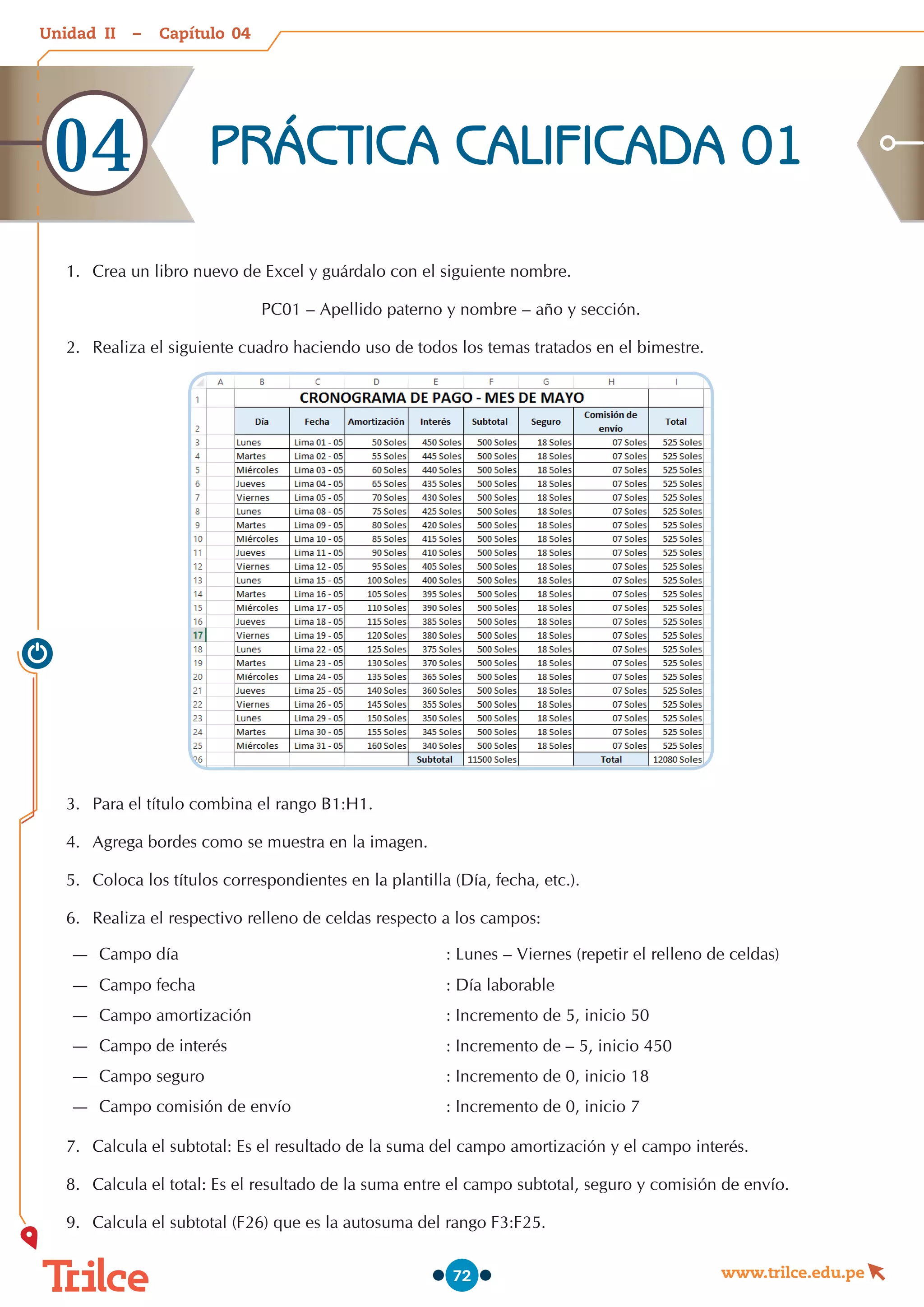 Unidad – Capítulo
www.trilce.edu.pe
72
1.	 	
Crea un libro nuevo de Excel y guárdalo con el siguiente nombre.
PC01 – Apellido paterno y nombre – año y sección.
2.	 	
Realiza el siguiente cuadro haciendo uso de todos los temas tratados en el bimestre.
3.	 Para el título combina el rango B1:H1.
4.	 Agrega bordes como se muestra en la imagen.
5.	 Coloca los títulos correspondientes en la plantilla (Día, fecha, etc.).
6.	 Realiza el respectivo relleno de celdas respecto a los campos:
—
— Campo día : Lunes – Viernes (repetir el relleno de celdas)
—
— Campo fecha : Día laborable
—
— Campo amortización : Incremento de 5, inicio 50
—
— Campo de interés : Incremento de – 5, inicio 450
—
— Campo seguro	 : Incremento de 0, inicio 18
—
— Campo comisión de envío : Incremento de 0, inicio 7
7.	 	
Calcula el subtotal: Es el resultado de la suma del campo amortización y el campo interés.
8.	 Calcula el total: Es el resultado de la suma entre el campo subtotal, seguro y comisión de envío.
9.	 	
Calcula el subtotal (F26) que es la autosuma del rango F3:F25.
PRÁCTICA CALIFICADA 01
04
04
II
 