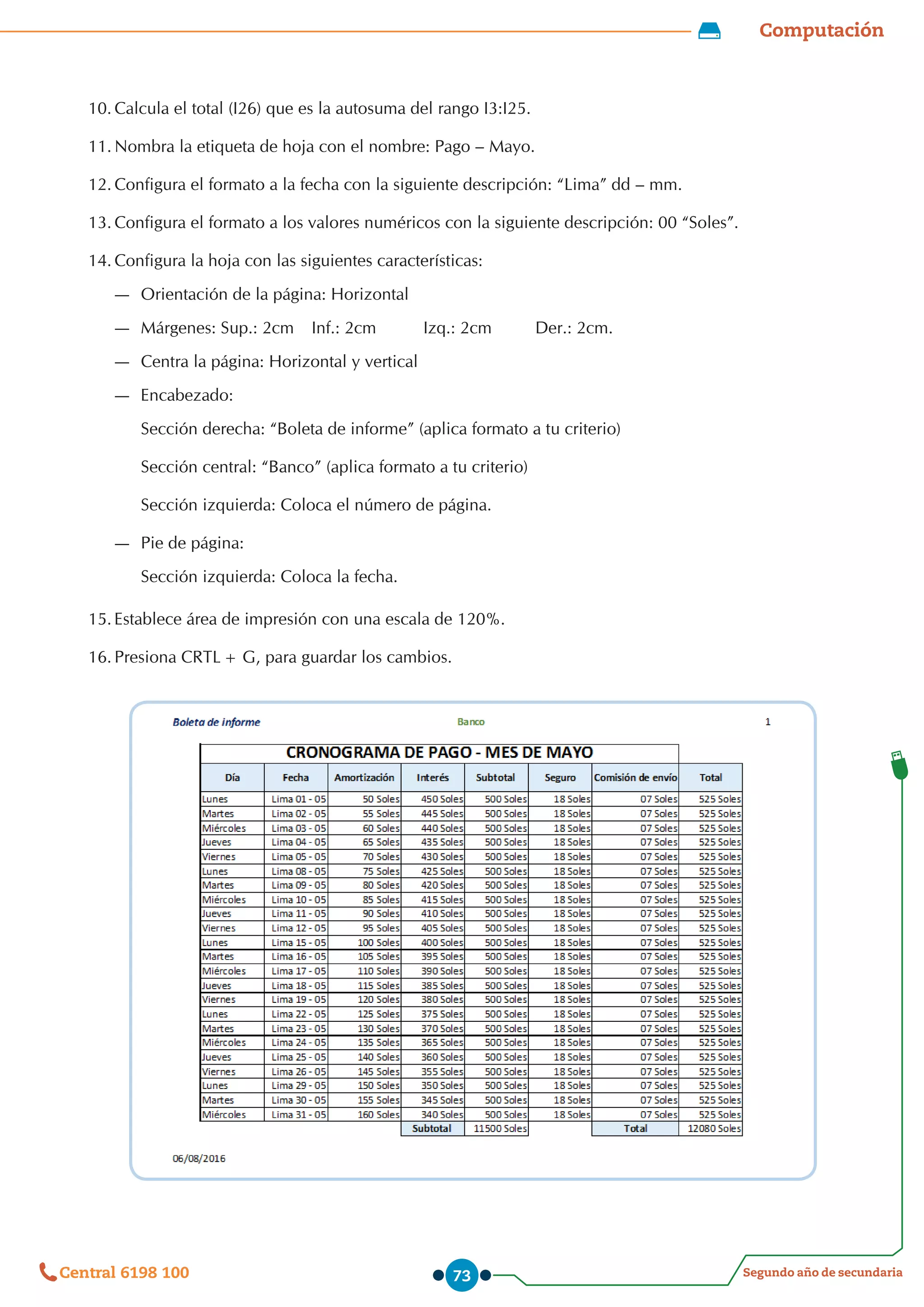 Computación
Segundo año de secundaria
Central 6198 100 73
10.	Calcula el total (I26) que es la autosuma del rango I3:I25.
11.	Nombra la etiqueta de hoja con el nombre: Pago – Mayo.
12.		
Configura el formato a la fecha con la siguiente descripción: “Lima” dd – mm.
13.		
Configura el formato a los valores numéricos con la siguiente descripción: 00 “Soles”.
14.	Configura la hoja con las siguientes características:
—
— Orientación de la página: Horizontal
—
— Márgenes: Sup.: 2cm	 Inf.: 2cm	 Izq.: 2cm 	 Der.: 2cm.
—
— Centra la página: Horizontal y vertical
—
— Encabezado:
Sección derecha: “Boleta de informe” (aplica formato a tu criterio)
Sección central: “Banco” (aplica formato a tu criterio)
Sección izquierda: Coloca el número de página. 	
—
— Pie de página:
Sección izquierda: Coloca la fecha.
15.	Establece área de impresión con una escala de 120%.
16.		
Presiona CRTL+ G, para guardar los cambios.
 