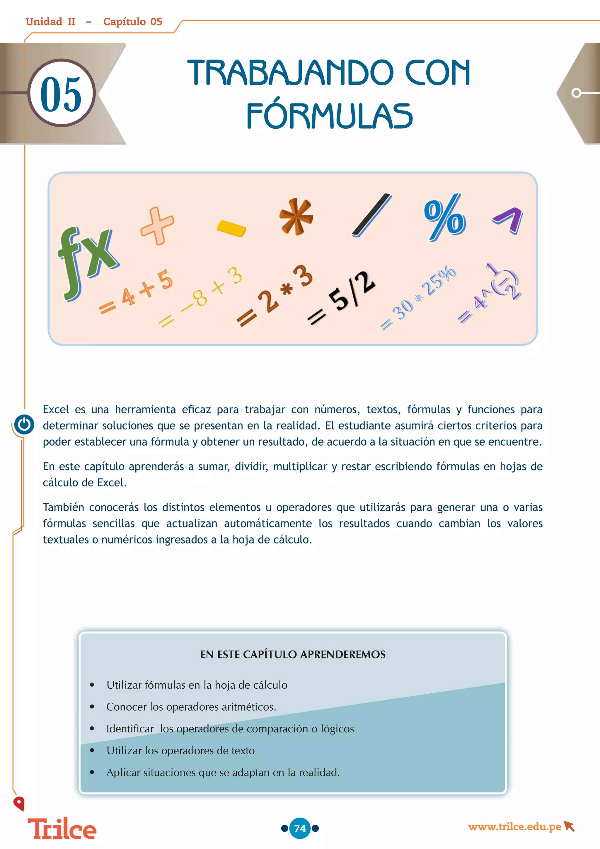 Unidad – Capítulo
www.trilce.edu.pe
74
Excel es una herramienta eficaz para trabajar con números, textos, fórmulas y funciones para
determinar soluciones que se presentan en la realidad. El estudiante asumirá ciertos criterios para
poder establecer una fórmula y obtener un resultado, de acuerdo a la situación en que se encuentre.
En este capítulo aprenderás a sumar, dividir, multiplicar y restar escribiendo fórmulas en hojas de
cálculo de Excel.
También conocerás los distintos elementos u operadores que utilizarás para generar una o varias
fórmulas sencillas que actualizan automáticamente los resultados cuando cambian los valores
textuales o numéricos ingresados a la hoja de cálculo.
EN ESTE CAPÍTULO APRENDEREMOS
•	 Utilizar fórmulas en la hoja de cálculo
•	 Conocer los operadores aritméticos.
•	 Identificar  los operadores de comparación o lógicos
•	 Utilizar los operadores de texto
•	 Aplicar situaciones que se adaptan en la realidad.
TRABAJANDO CON
FÓRMULAS
05
05
II
 