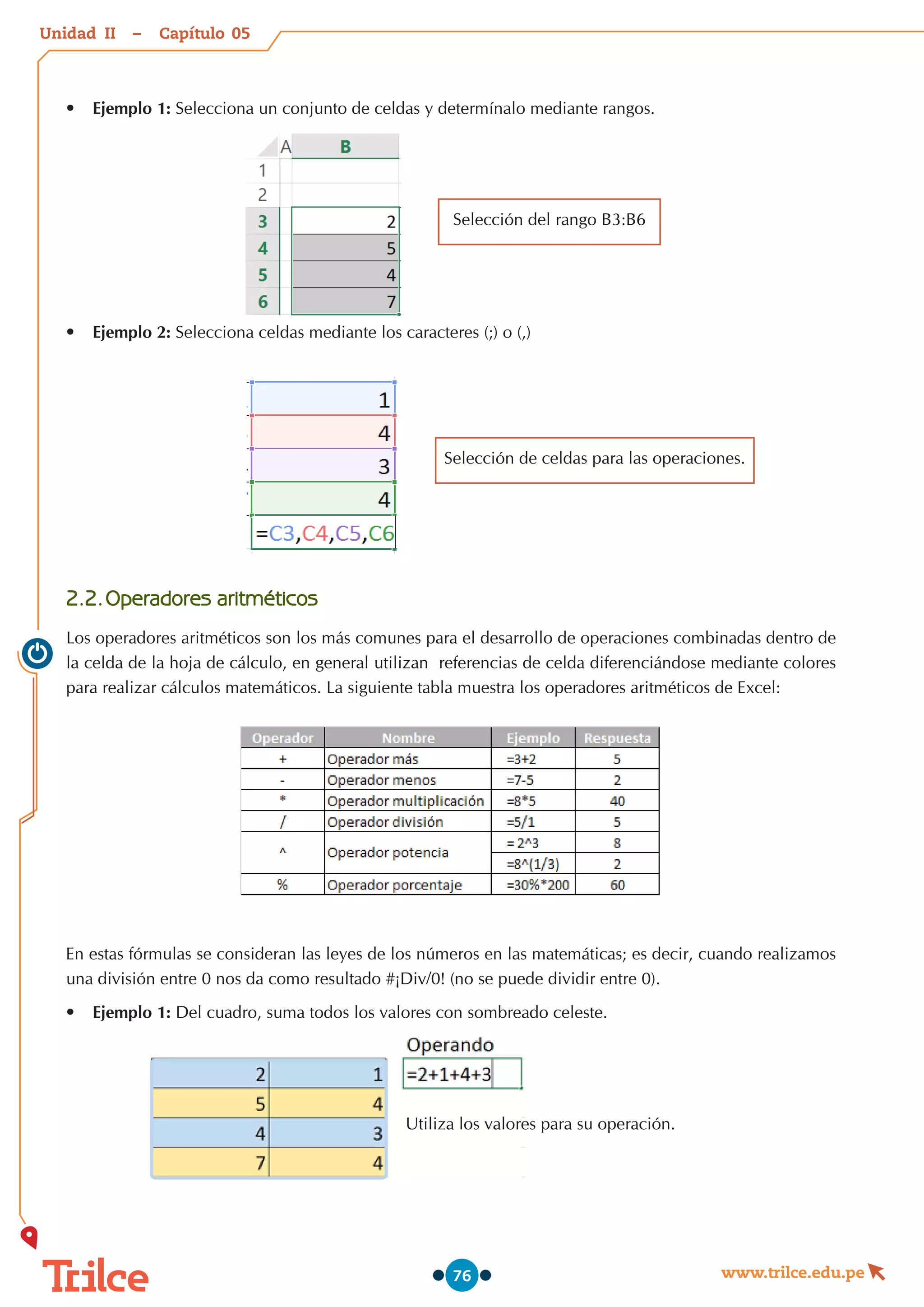 Unidad – Capítulo
www.trilce.edu.pe
76
•	 Ejemplo 1: Selecciona un conjunto de celdas y determínalo mediante rangos.
Selección del rango B3:B6
•	 Ejemplo 2: Selecciona celdas mediante los caracteres (;) o (,)
2.2.	Operadores aritméticos
Los operadores aritméticos son los más comunes para el desarrollo de operaciones combinadas dentro de
la celda de la hoja de cálculo, en general utilizan  referencias de celda diferenciándose mediante colores
para realizar cálculos matemáticos. La siguiente tabla muestra los operadores aritméticos de Excel:
En estas fórmulas se consideran las leyes de los números en las matemáticas; es decir, cuando realizamos
una división entre 0 nos da como resultado #¡Div/0! (no se puede dividir entre 0).
•	 Ejemplo 1: Del cuadro, suma todos los valores con sombreado celeste.
Utiliza los valores para su operación.
Selección de celdas para las operaciones.
05
II
 