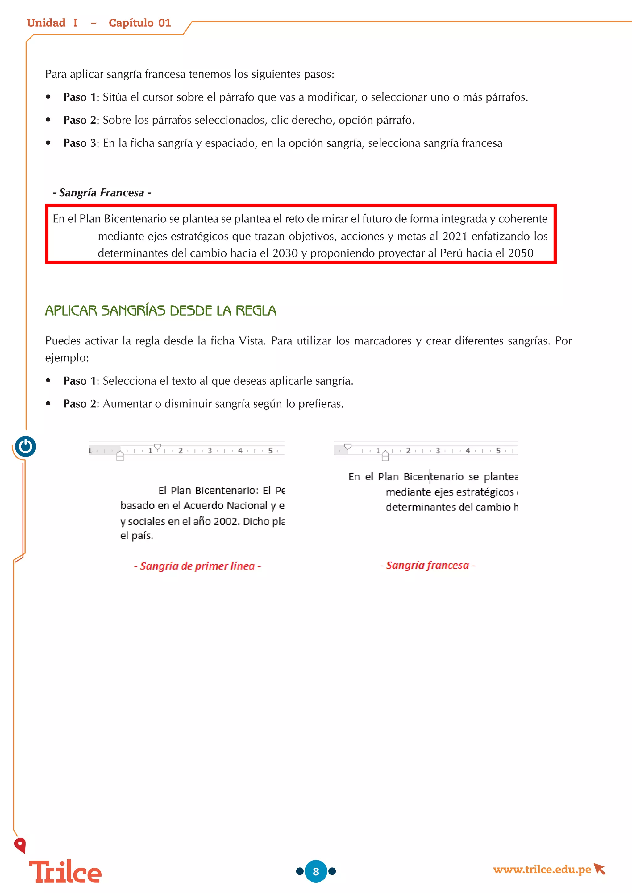 Unidad – Capítulo
www.trilce.edu.pe
8
Para aplicar sangría francesa tenemos los siguientes pasos:
•	 Paso 1: Sitúa el cursor sobre el párrafo que vas a modificar, o seleccionar uno o más párrafos.
•	 Paso 2: Sobre los párrafos seleccionados, clic derecho, opción párrafo.
•	 Paso 3: En la ficha sangría y espaciado, en la opción sangría, selecciona sangría francesa
- Sangría Francesa -
En el Plan Bicentenario se plantea se plantea el reto de mirar el futuro de forma integrada y coherente
mediante ejes estratégicos que trazan objetivos, acciones y metas al 2021 enfatizando los
determinantes del cambio hacia el 2030 y proponiendo proyectar al Perú hacia el 2050
APLICAR SANGRÍAS DESDE LA REGLA
Puedes activar la regla desde la ficha Vista. Para utilizar los marcadores y crear diferentes sangrías. Por
ejemplo:
•	 Paso 1: Selecciona el texto al que deseas aplicarle sangría.
•	 Paso 2: Aumentar o disminuir sangría según lo prefieras.
01
I
 