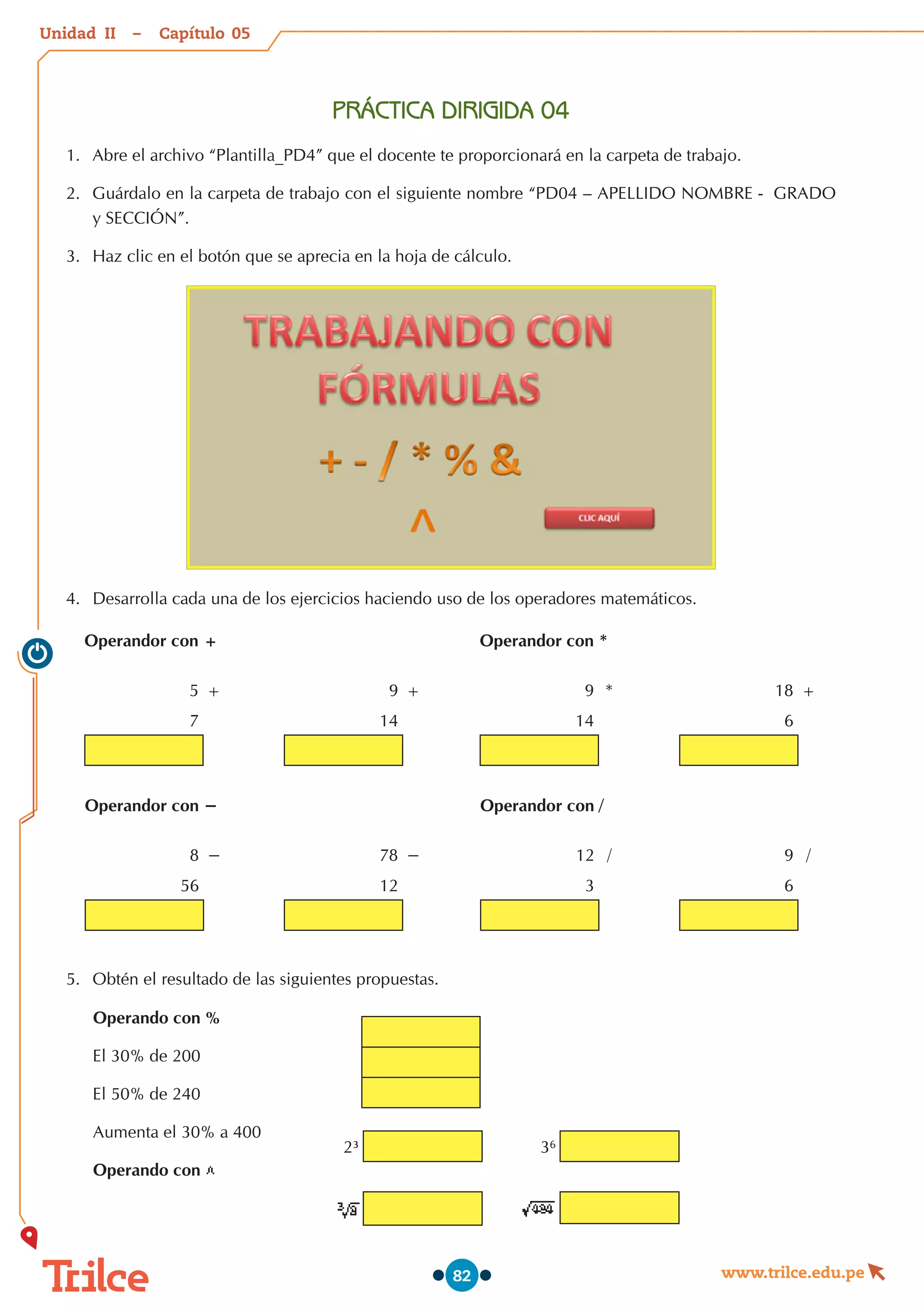 Unidad – Capítulo
www.trilce.edu.pe
82
PRÁCTICA DIRIGIDA 04
1.	 Abre el archivo “Plantilla_PD4” que el docente te proporcionará en la carpeta de trabajo.
2.	 Guárdalo en la carpeta de trabajo con el siguiente nombre “PD04 – APELLIDO NOMBRE -  GRADO
y SECCIÓN”.
3.	 Haz clic en el botón que se aprecia en la hoja de cálculo.
4.	 Desarrolla cada una de los ejercicios haciendo uso de los operadores matemáticos.
Operandor con +
5 +
7
9 +
14
Operandor con −
8 −
56
78 −
12
Operandor con *
9 *
14
18 +
6
Operandor con /
12 /
3
9 /
6
5.	 Obtén el resultado de las siguientes propuestas.
Operando con %
El 30% de 200
El 50% de 240
Aumenta el 30% a 400
Operando con
2³ 36
05
II
 