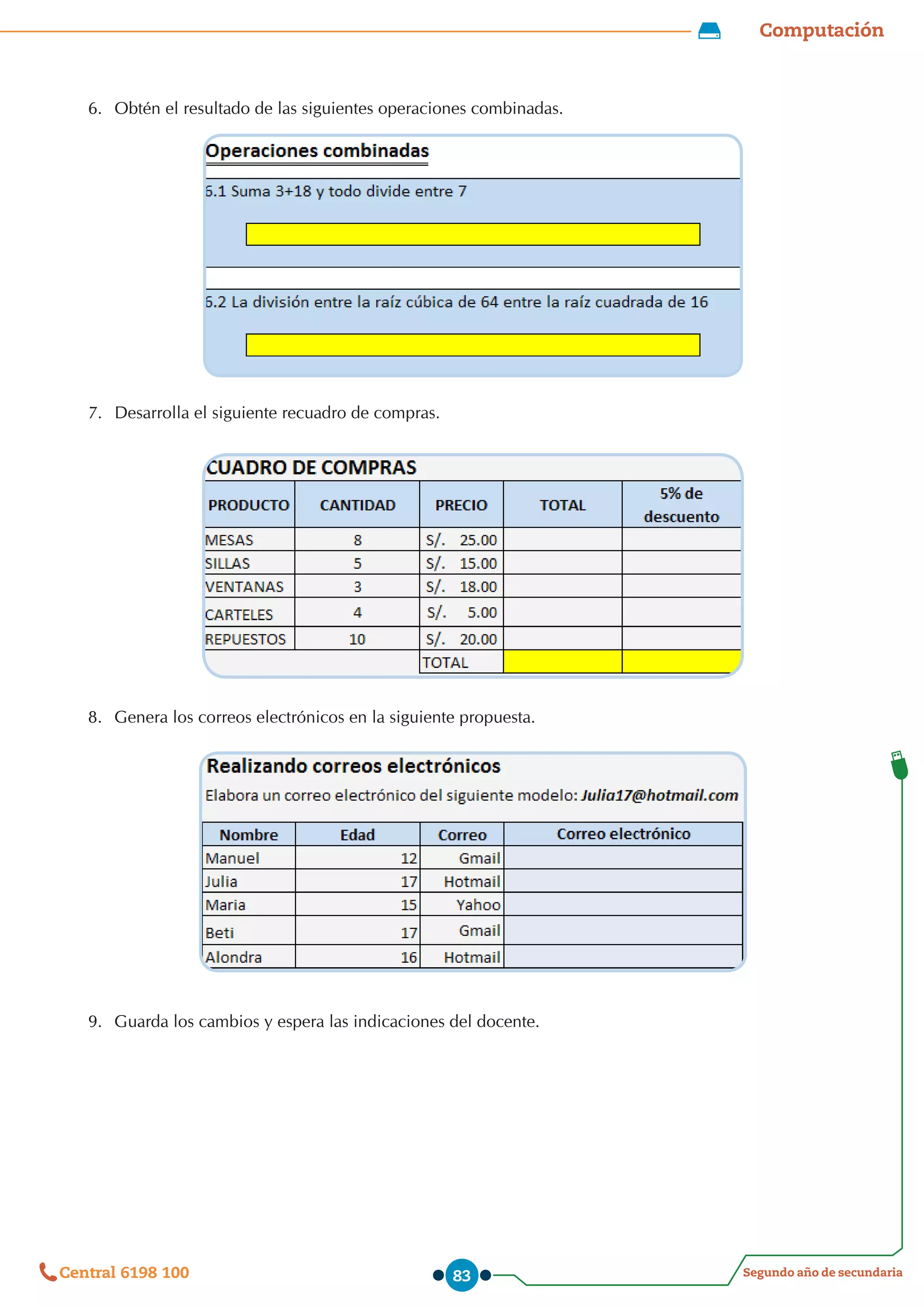 Computación
Segundo año de secundaria
Central 6198 100 83
6.	 Obtén el resultado de las siguientes operaciones combinadas.
7.	 Desarrolla el siguiente recuadro de compras.
8.	 Genera los correos electrónicos en la siguiente propuesta.
9.	 Guarda los cambios y espera las indicaciones del docente.
 