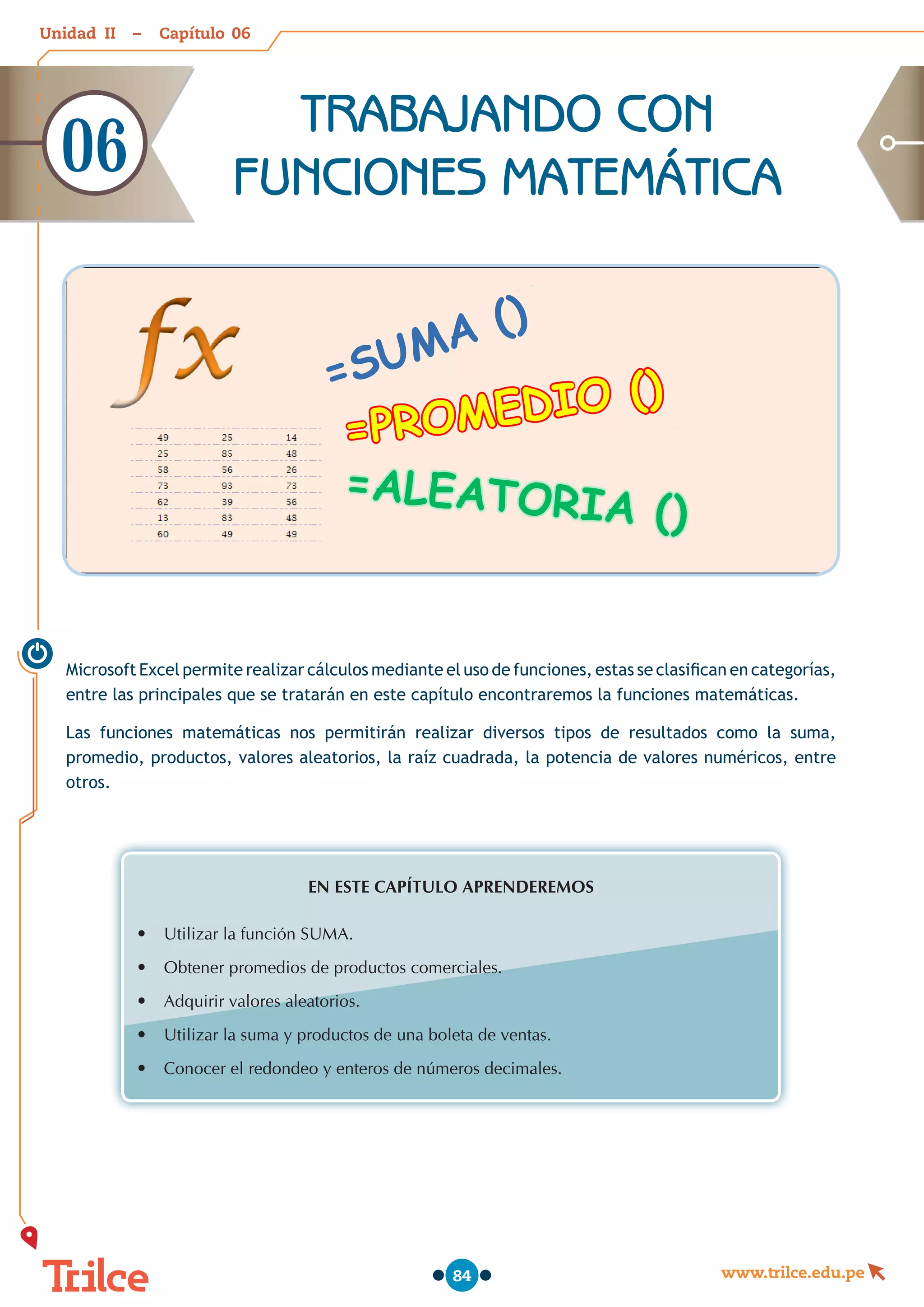 Unidad – Capítulo
www.trilce.edu.pe
84
Microsoft Excel permite realizar cálculos mediante el uso de funciones, estas se clasifican en categorías,
entre las principales que se tratarán en este capítulo encontraremos la funciones matemáticas.
Las funciones matemáticas nos permitirán realizar diversos tipos de resultados como la suma,
promedio, productos, valores aleatorios, la raíz cuadrada, la potencia de valores numéricos, entre
otros.
EN ESTE CAPÍTULO APRENDEREMOS
•	 Utilizar la función SUMA.
•	 Obtener promedios de productos comerciales.
•	 Adquirir valores aleatorios.
•	 Utilizar la suma y productos de una boleta de ventas.
•	 Conocer el redondeo y enteros de números decimales.
=SUMA ()
=PROMEDIO ()
=ALEATORIA ()
TRABAJANDO CON
FUNCIONES MATEMÁTICA
06
06
II
 