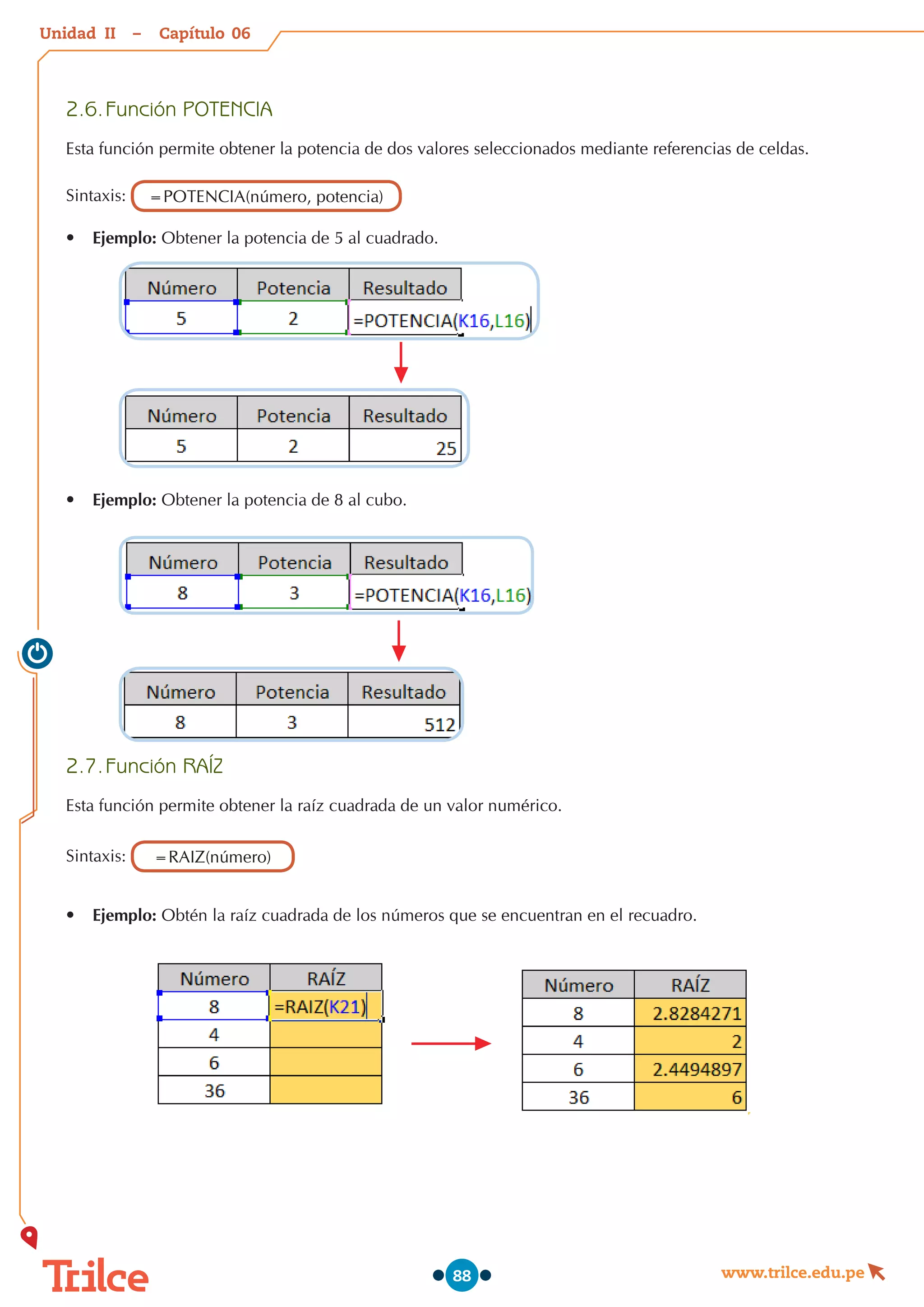 Unidad – Capítulo
www.trilce.edu.pe
88
2.6.	Función POTENCIA
Esta función permite obtener la potencia de dos valores seleccionados mediante referencias de celdas.
Sintaxis: =POTENCIA(número, potencia)
•	 Ejemplo: Obtener la potencia de 5 al cuadrado.
•	 Ejemplo: Obtener la potencia de 8 al cubo.
2.7.	Función RAÍZ
Esta función permite obtener la raíz cuadrada de un valor numérico.
Sintaxis: =RAIZ(número)
•	 Ejemplo: Obtén la raíz cuadrada de los números que se encuentran en el recuadro.
06
II
 