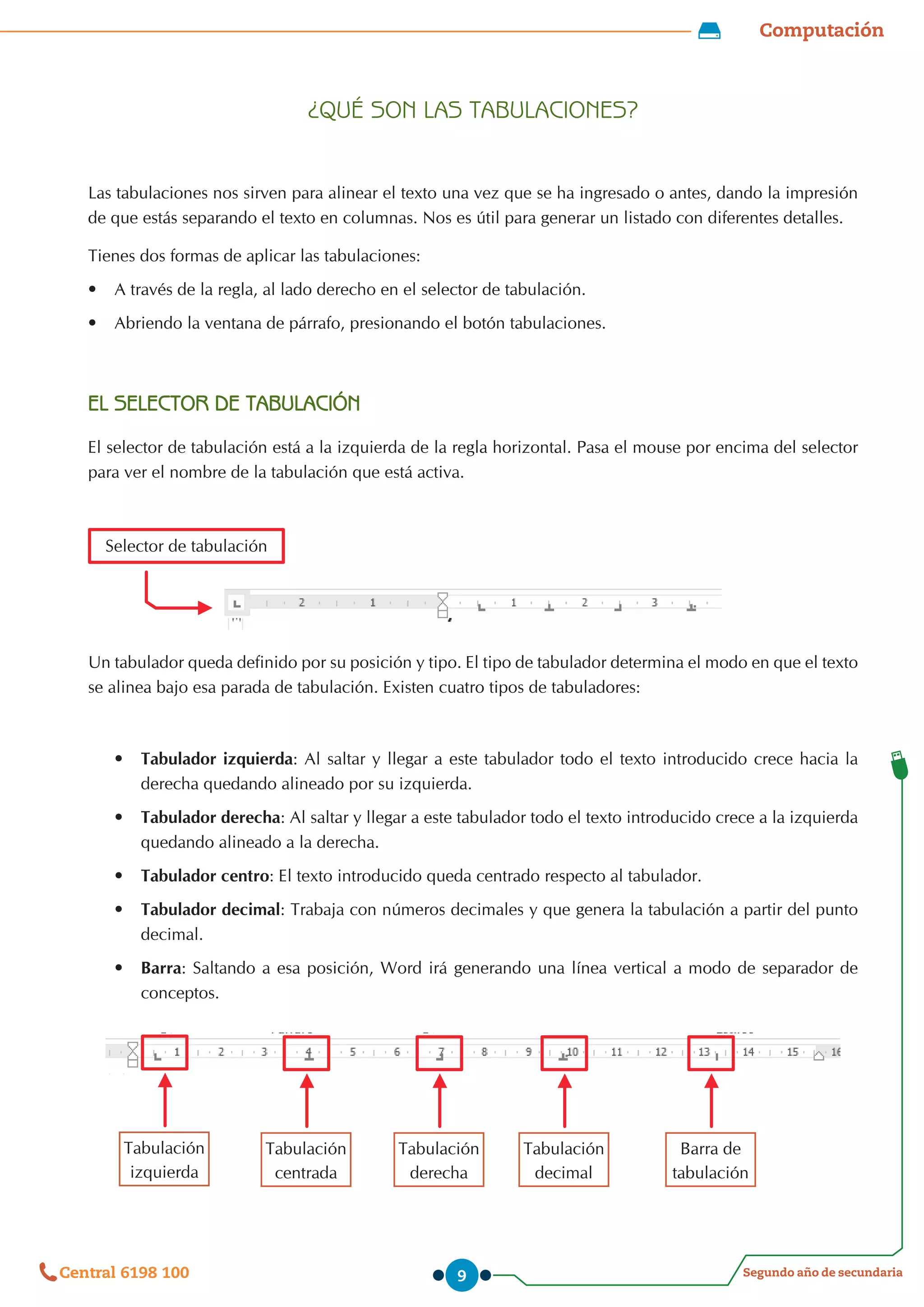 Computación
Segundo año de secundaria
Central 6198 100 9
¿QUÉ SON LAS TABULACIONES?
Las tabulaciones nos sirven para alinear el texto una vez que se ha ingresado o antes, dando la impresión
de que estás separando el texto en columnas. Nos es útil para generar un listado con diferentes detalles.
Tienes dos formas de aplicar las tabulaciones:
•	 	
A través de la regla, al lado derecho en el selector de tabulación.
•	 	
Abriendo la ventana de párrafo, presionando el botón tabulaciones.
EL SELECTOR DE TABULACIÓN
El selector de tabulación está a la izquierda de la regla horizontal. Pasa el mouse por encima del selector
para ver el nombre de la tabulación que está activa.
Un tabulador queda definido por su posición y tipo. El tipo de tabulador determina el modo en que el texto
se alinea bajo esa parada de tabulación. Existen cuatro tipos de tabuladores:
•	 Tabulador izquierda: Al saltar y llegar a este tabulador todo el texto introducido crece hacia la
derecha quedando alineado por su izquierda.
•	 Tabulador derecha: Al saltar y llegar a este tabulador todo el texto introducido crece a la izquierda
quedando alineado a la derecha.
•	 Tabulador centro: El texto introducido queda centrado respecto al tabulador.
•	 Tabulador decimal: Trabaja con números decimales y que genera la tabulación a partir del punto
decimal.
•	 Barra: Saltando a esa posición, Word irá generando una línea vertical a modo de separador de
conceptos.
Selector de tabulación
Tabulación
izquierda
Tabulación
centrada
Tabulación
derecha
Tabulación
decimal
Barra de
tabulación
 