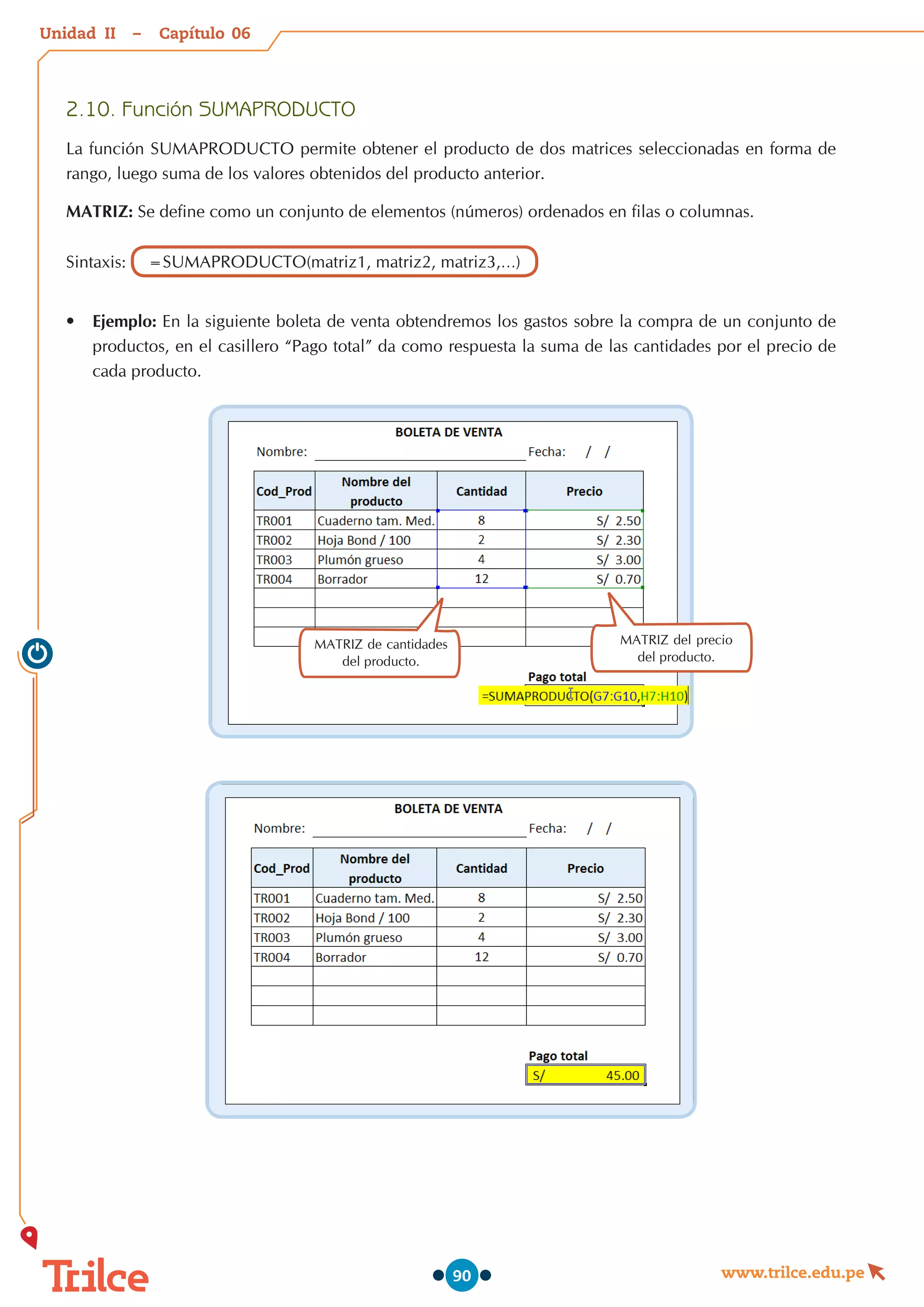 Unidad – Capítulo
www.trilce.edu.pe
90
2.10.	Función SUMAPRODUCTO
La función SUMAPRODUCTO permite obtener el producto de dos matrices seleccionadas en forma de
rango, luego suma de los valores obtenidos del producto anterior.
MATRIZ: Se define como un conjunto de elementos (números) ordenados en filas o columnas.
Sintaxis: =SUMAPRODUCTO(matriz1, matriz2, matriz3,…)
•	 Ejemplo: En la siguiente boleta de venta obtendremos los gastos sobre la compra de un conjunto de
productos, en el casillero “Pago total” da como respuesta la suma de las cantidades por el precio de
cada producto.
MATRIZ del precio
del producto.
MATRIZ de cantidades
del producto.
06
II
 
