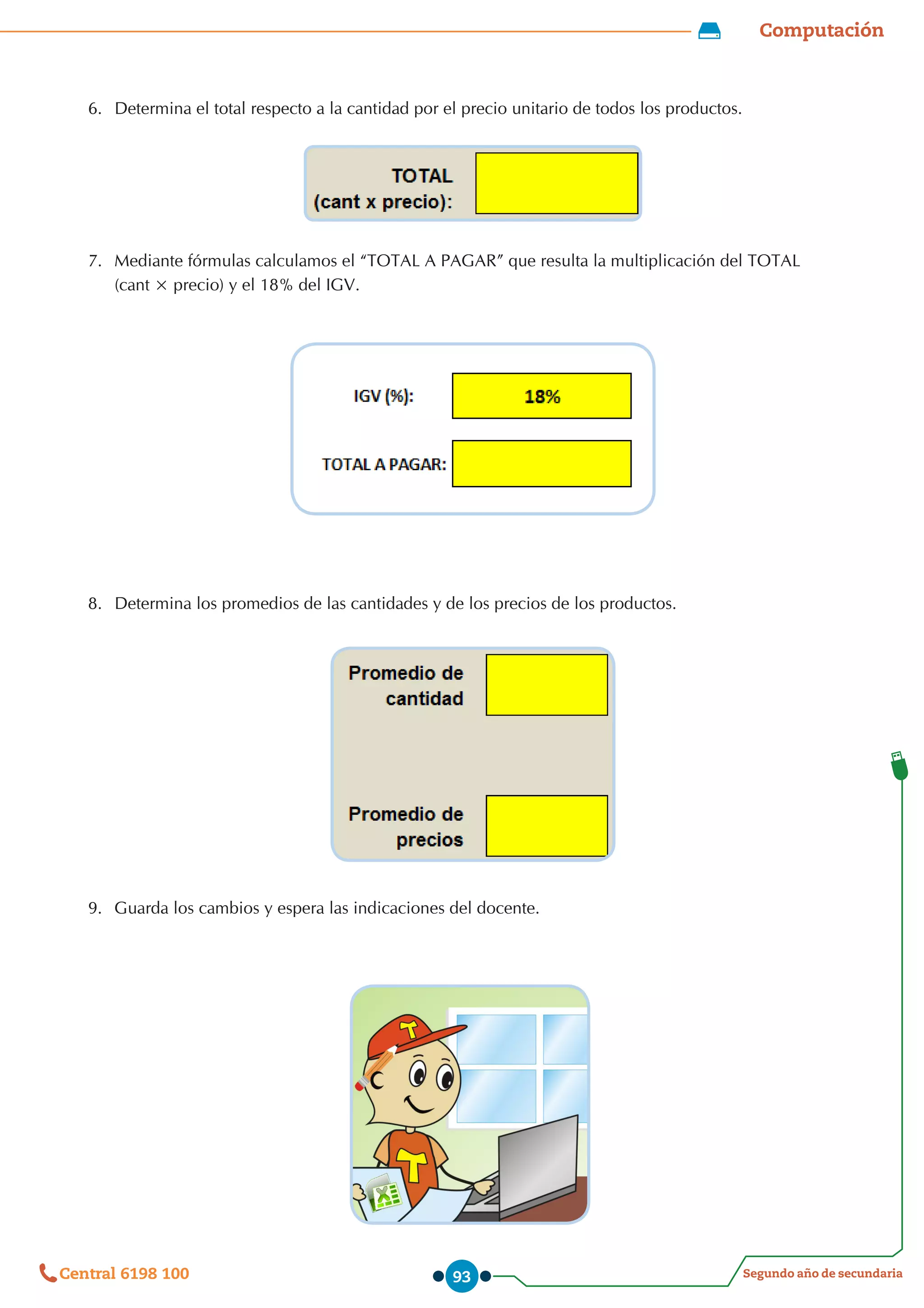 Computación
Segundo año de secundaria
Central 6198 100 93
6.	 Determina el total respecto a la cantidad por el precio unitario de todos los productos.
7.	 Mediante fórmulas calculamos el “TOTAL A PAGAR” que resulta la multiplicación del TOTAL
(cant × precio) y el 18% del IGV.
8.	 Determina los promedios de las cantidades y de los precios de los productos.
9.	 Guarda los cambios y espera las indicaciones del docente.
 