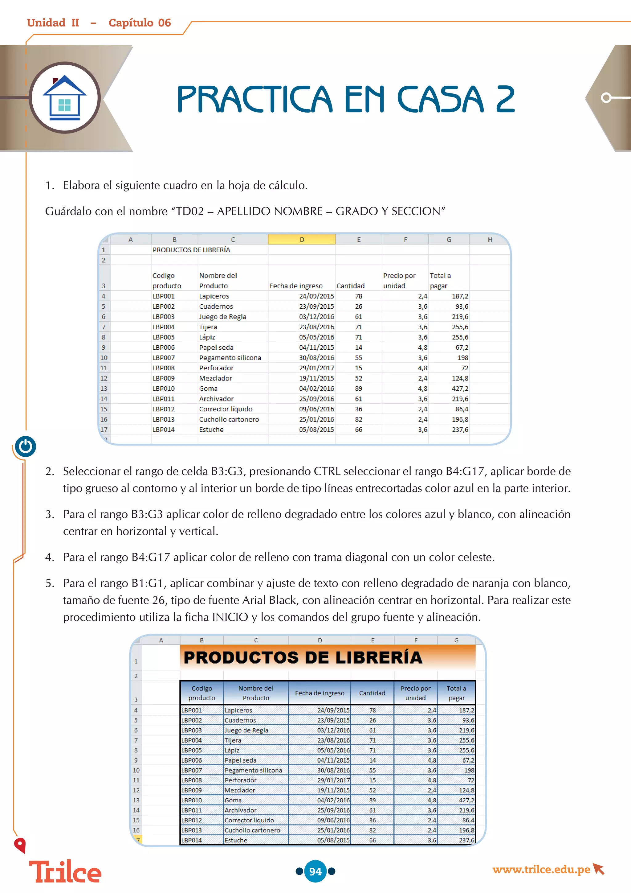 Unidad – Capítulo
www.trilce.edu.pe
94
PRACTICA EN CASA 2
1.	 Elabora el siguiente cuadro en la hoja de cálculo.
Guárdalo con el nombre “TD02 – APELLIDO NOMBRE – GRADO Y SECCION”
2.	 Seleccionar el rango de celda B3:G3, presionando CTRL seleccionar el rango B4:G17, aplicar borde de
tipo grueso al contorno y al interior un borde de tipo líneas entrecortadas color azul en la parte interior.
3.	 Para el rango B3:G3 aplicar color de relleno degradado entre los colores azul y blanco, con alineación
centrar en horizontal y vertical.
4.	 Para el rango B4:G17 aplicar color de relleno con trama diagonal con un color celeste.
5.	 Para el rango B1:G1, aplicar combinar y ajuste de texto con relleno degradado de naranja con blanco,
tamaño de fuente 26, tipo de fuente Arial Black, con alineación centrar en horizontal. Para realizar este
procedimiento utiliza la ficha INICIO y los comandos del grupo fuente y alineación.
06
II
 