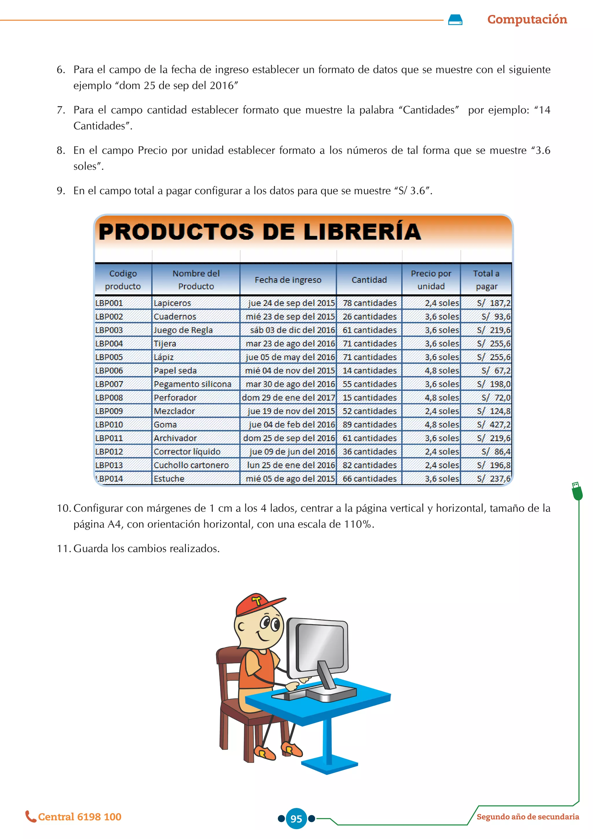Computación
Segundo año de secundaria
Central 6198 100 95
6.	 Para el campo de la fecha de ingreso establecer un formato de datos que se muestre con el siguiente
ejemplo “dom 25 de sep del 2016”
7.	 Para el campo cantidad establecer formato que muestre la palabra “Cantidades”  por ejemplo: “14
Cantidades”.
8.	 	
En el campo Precio por unidad establecer formato a los números de tal forma que se muestre “3.6
soles”.
9.	 	
En el campo total a pagar configurar a los datos para que se muestre “S/ 3.6”.
10.	Configurar con márgenes de 1 cm a los 4 lados, centrar a la página vertical y horizontal, tamaño de la
página A4, con orientación horizontal, con una escala de 110%.
11.	Guarda los cambios realizados.
 